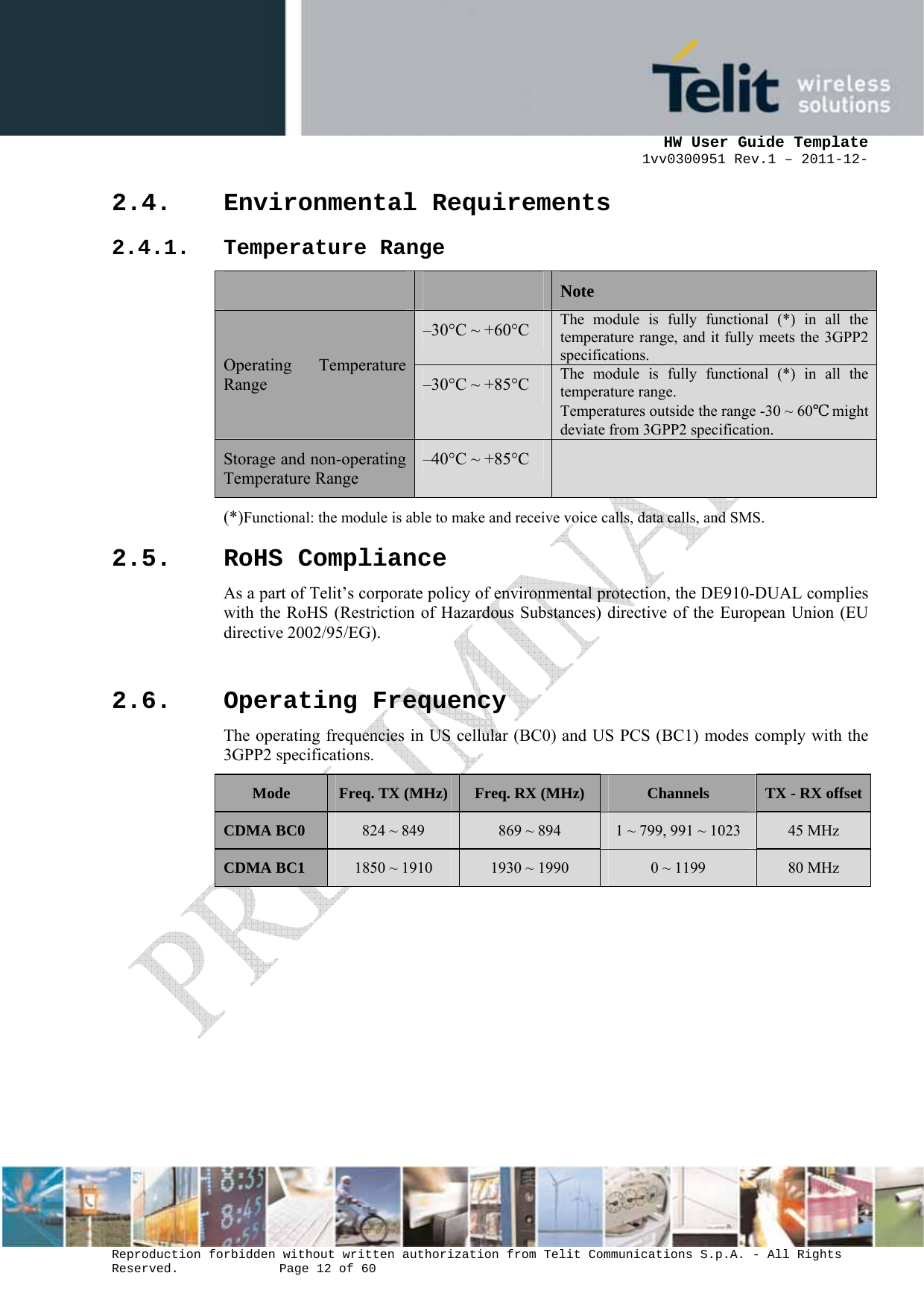      HW User Guide Template 1vv0300951 Rev.1 – 2011-12-  Reproduction forbidden without written authorization from Telit Communications S.p.A. - All Rights Reserved.    Page 12 of 60                                                     2.4. Environmental Requirements 2.4.1. Temperature Range   Note Operating Temperature Range –30°C ~ +60°C  The module is fully functional (*) in all the temperature range, and it fully meets the 3GPP2 specifications.–30°C ~ +85°C  The module is fully functional (*) in all the temperature range. Temperatures outside the range -30 ~ 60℃ might deviate from 3GPP2 specification.Storage and non-operating Temperature Range –40°C ~ +85°C   (*)Functional: the module is able to make and receive voice calls, data calls, and SMS. 2.5. RoHS Compliance As a part of Telit’s corporate policy of environmental protection, the DE910-DUAL complies with the RoHS (Restriction of Hazardous Substances) directive of the European Union (EU directive 2002/95/EG).  2.6. Operating Frequency The operating frequencies in US cellular (BC0) and US PCS (BC1) modes comply with the 3GPP2 specifications. Mode  Freq. TX (MHz) Freq. RX (MHz)  Channels  TX - RX offsetCDMA BC0  824 ~ 849  869 ~ 894  1 ~ 799, 991 ~ 1023  45 MHz CDMA BC1  1850 ~ 1910  1930 ~ 1990  0 ~ 1199  80 MHz  