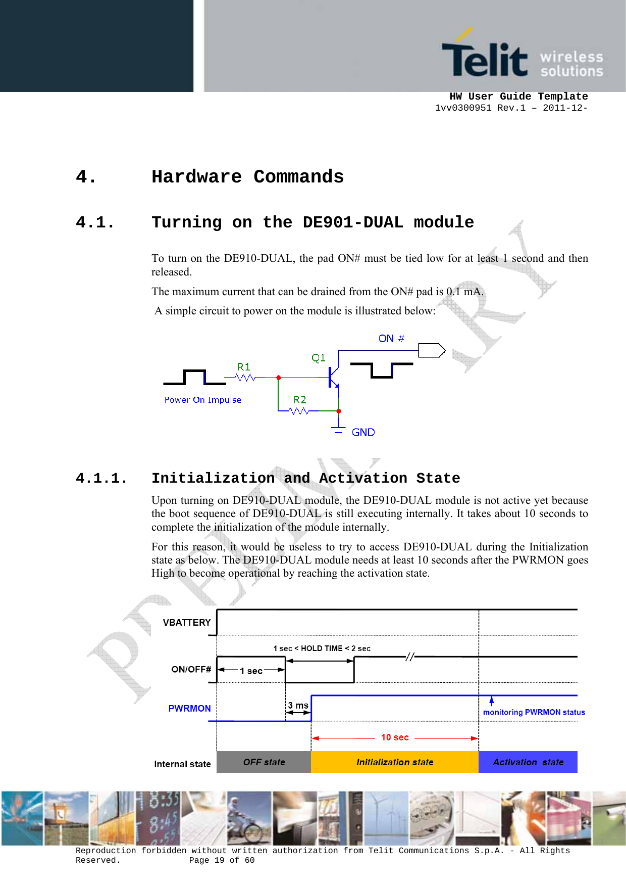      HW User Guide Template 1vv0300951 Rev.1 – 2011-12-  Reproduction forbidden without written authorization from Telit Communications S.p.A. - All Rights Reserved.    Page 19 of 60                                                     4. Hardware Commands 4.1. Turning on the DE901-DUAL module To turn on the DE910-DUAL, the pad ON# must be tied low for at least 1 second and then released. The maximum current that can be drained from the ON# pad is 0.1 mA.  A simple circuit to power on the module is illustrated below:   4.1.1. Initialization and Activation State Upon turning on DE910-DUAL module, the DE910-DUAL module is not active yet because the boot sequence of DE910-DUAL is still executing internally. It takes about 10 seconds to complete the initialization of the module internally. For this reason, it would be useless to try to access DE910-DUAL during the Initialization state as below. The DE910-DUAL module needs at least 10 seconds after the PWRMON goes High to become operational by reaching the activation state.    