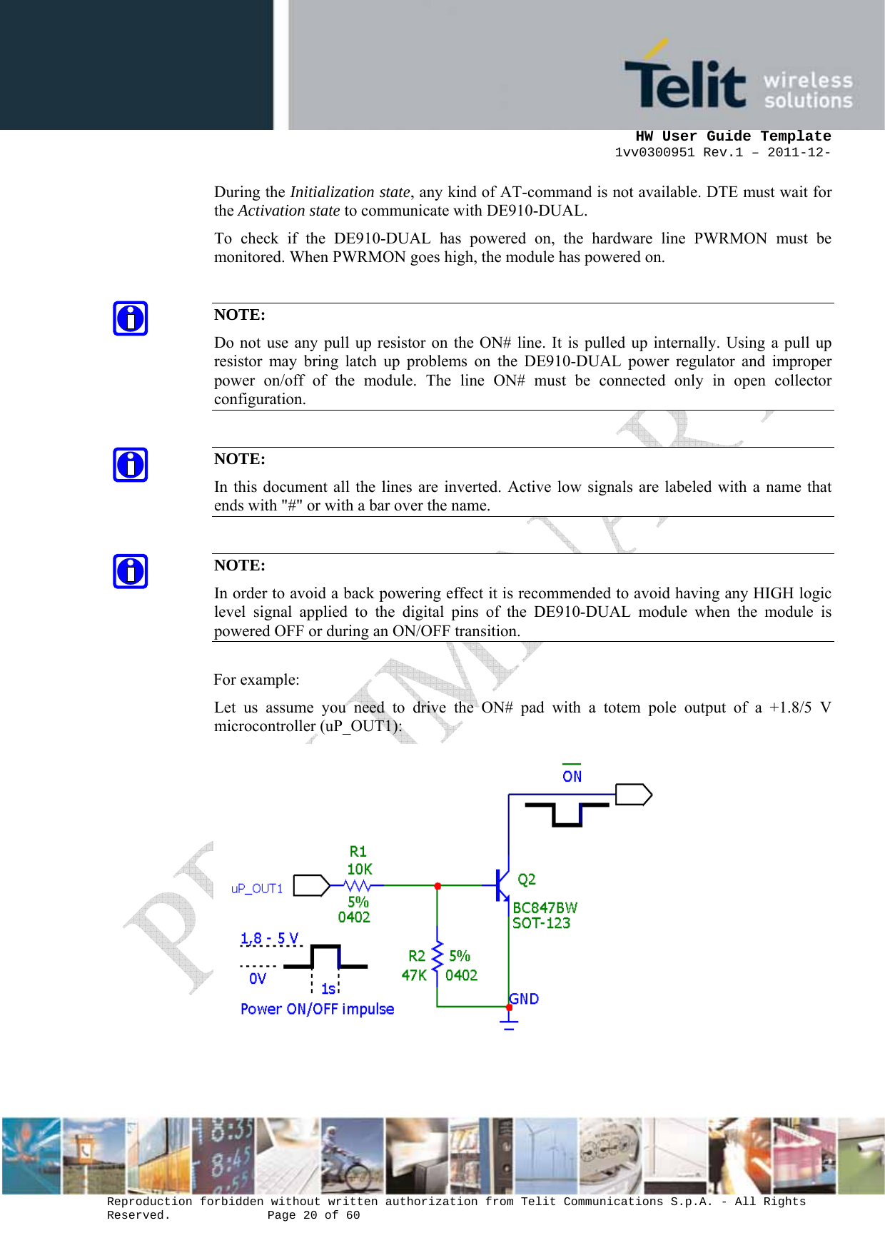      HW User Guide Template 1vv0300951 Rev.1 – 2011-12-  Reproduction forbidden without written authorization from Telit Communications S.p.A. - All Rights Reserved.    Page 20 of 60                                                     During the Initialization state, any kind of AT-command is not available. DTE must wait for the Activation state to communicate with DE910-DUAL. To check if the DE910-DUAL has powered on, the hardware line PWRMON must be monitored. When PWRMON goes high, the module has powered on.  NOTE: Do not use any pull up resistor on the ON# line. It is pulled up internally. Using a pull up resistor may bring latch up problems on the DE910-DUAL power regulator and improper power on/off of the module. The line ON# must be connected only in open collector configuration.  NOTE: In this document all the lines are inverted. Active low signals are labeled with a name that ends with &quot;#&quot; or with a bar over the name.  NOTE: In order to avoid a back powering effect it is recommended to avoid having any HIGH logic level signal applied to the digital pins of the DE910-DUAL module when the module is powered OFF or during an ON/OFF transition.  For example: Let us assume you need to drive the ON# pad with a totem pole output of a +1.8/5 V microcontroller (uP_OUT1):   