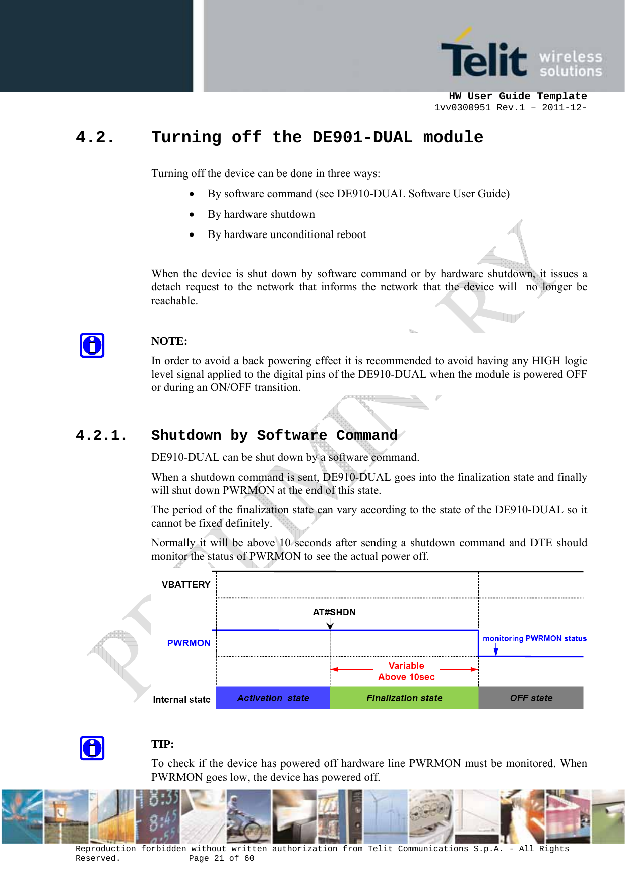      HW User Guide Template 1vv0300951 Rev.1 – 2011-12-  Reproduction forbidden without written authorization from Telit Communications S.p.A. - All Rights Reserved.    Page 21 of 60                                                     4.2. Turning off the DE901-DUAL module Turning off the device can be done in three ways: • By software command (see DE910-DUAL Software User Guide) • By hardware shutdown • By hardware unconditional reboot  When the device is shut down by software command or by hardware shutdown, it issues a detach request to the network that informs the network that the device will  no longer be reachable.  NOTE: In order to avoid a back powering effect it is recommended to avoid having any HIGH logic level signal applied to the digital pins of the DE910-DUAL when the module is powered OFF or during an ON/OFF transition.  4.2.1. Shutdown by Software Command DE910-DUAL can be shut down by a software command. When a shutdown command is sent, DE910-DUAL goes into the finalization state and finally will shut down PWRMON at the end of this state. The period of the finalization state can vary according to the state of the DE910-DUAL so it cannot be fixed definitely. Normally it will be above 10 seconds after sending a shutdown command and DTE should monitor the status of PWRMON to see the actual power off.   TIP: To check if the device has powered off hardware line PWRMON must be monitored. When PWRMON goes low, the device has powered off. 
