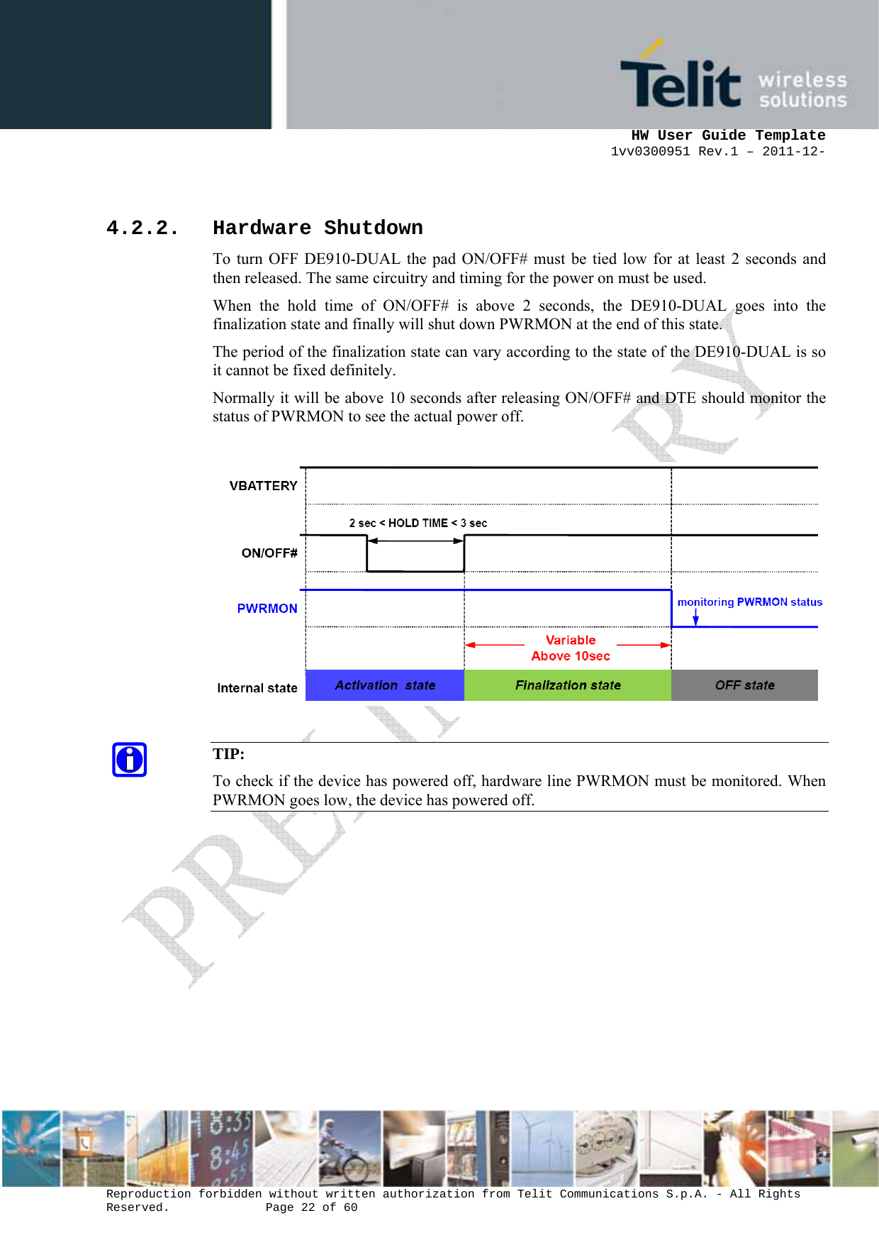      HW User Guide Template 1vv0300951 Rev.1 – 2011-12-  Reproduction forbidden without written authorization from Telit Communications S.p.A. - All Rights Reserved.    Page 22 of 60                                                      4.2.2. Hardware Shutdown To turn OFF DE910-DUAL the pad ON/OFF# must be tied low for at least 2 seconds and then released. The same circuitry and timing for the power on must be used. When the hold time of ON/OFF# is above 2 seconds, the DE910-DUAL goes into the finalization state and finally will shut down PWRMON at the end of this state. The period of the finalization state can vary according to the state of the DE910-DUAL is so it cannot be fixed definitely. Normally it will be above 10 seconds after releasing ON/OFF# and DTE should monitor the status of PWRMON to see the actual power off.    TIP: To check if the device has powered off, hardware line PWRMON must be monitored. When PWRMON goes low, the device has powered off.              