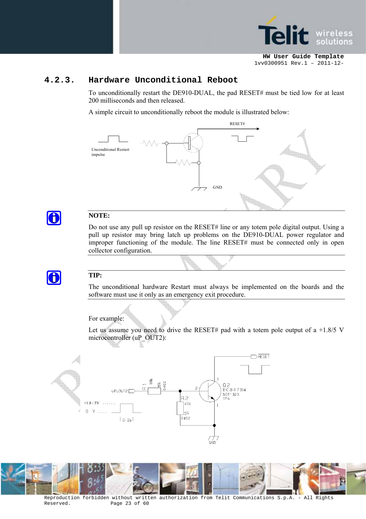      HW User Guide Template 1vv0300951 Rev.1 – 2011-12-  Reproduction forbidden without written authorization from Telit Communications S.p.A. - All Rights Reserved.    Page 23 of 60                                                     4.2.3. Hardware Unconditional Reboot To unconditionally restart the DE910-DUAL, the pad RESET# must be tied low for at least 200 milliseconds and then released. A simple circuit to unconditionally reboot the module is illustrated below:    RESET# Unconditional Restart impulse   GND    NOTE: Do not use any pull up resistor on the RESET# line or any totem pole digital output. Using a pull up resistor may bring latch up problems on the DE910-DUAL power regulator and improper functioning of the module. The line RESET# must be connected only in open collector configuration.  TIP: The unconditional hardware Restart must always be implemented on the boards and the software must use it only as an emergency exit procedure.  For example: Let us assume you need to drive the RESET# pad with a totem pole output of a +1.8/5 V microcontroller (uP_OUT2):  10k +1.8 / 5V 