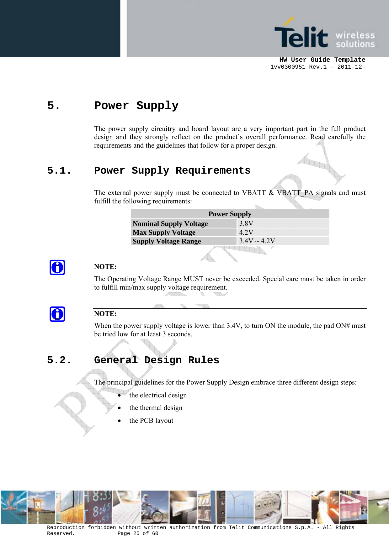      HW User Guide Template 1vv0300951 Rev.1 – 2011-12-  Reproduction forbidden without written authorization from Telit Communications S.p.A. - All Rights Reserved.    Page 25 of 60                                                     5. Power Supply The power supply circuitry and board layout are a very important part in the full product design and they strongly reflect on the product’s overall performance. Read carefully the requirements and the guidelines that follow for a proper design. 5.1. Power Supply Requirements The external power supply must be connected to VBATT &amp; VBATT_PA signals and must fulfill the following requirements: Power Supply Nominal Supply Voltage  3.8V Max Supply Voltage  4.2V Supply Voltage Range  3.4V ~ 4.2V  NOTE: The Operating Voltage Range MUST never be exceeded. Special care must be taken in order to fulfill min/max supply voltage requirement.  NOTE: When the power supply voltage is lower than 3.4V, to turn ON the module, the pad ON# must be tried low for at least 3 seconds. 5.2. General Design Rules The principal guidelines for the Power Supply Design embrace three different design steps: • the electrical design • the thermal design • the PCB layout   