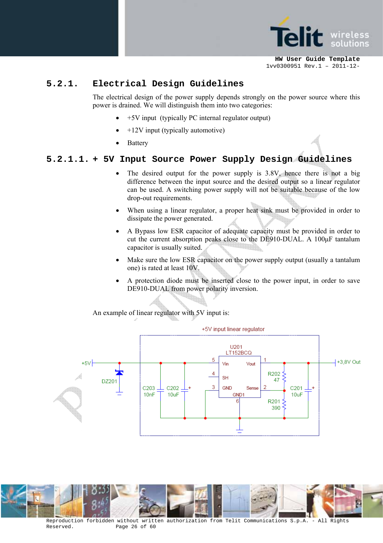     HW User Guide Template 1vv0300951 Rev.1 – 2011-12-  Reproduction forbidden without written authorization from Telit Communications S.p.A. - All Rights Reserved.    Page 26 of 60                                                     5.2.1. Electrical Design Guidelines The electrical design of the power supply depends strongly on the power source where this power is drained. We will distinguish them into two categories: • +5V input  (typically PC internal regulator output) • +12V input (typically automotive) • Battery 5.2.1.1. + 5V Input Source Power Supply Design Guidelines • The desired output for the power supply is 3.8V, hence there is not a big difference between the input source and the desired output so a linear regulator can be used. A switching power supply will not be suitable because of the low drop-out requirements. • When using a linear regulator, a proper heat sink must be provided in order to dissipate the power generated. • A Bypass low ESR capacitor of adequate capacity must be provided in order to cut the current absorption peaks close to the DE910-DUAL. A 100µF tantalum capacitor is usually suited. • Make sure the low ESR capacitor on the power supply output (usually a tantalum one) is rated at least 10V. • A protection diode must be inserted close to the power input, in order to save DE910-DUAL from power polarity inversion.  An example of linear regulator with 5V input is:            