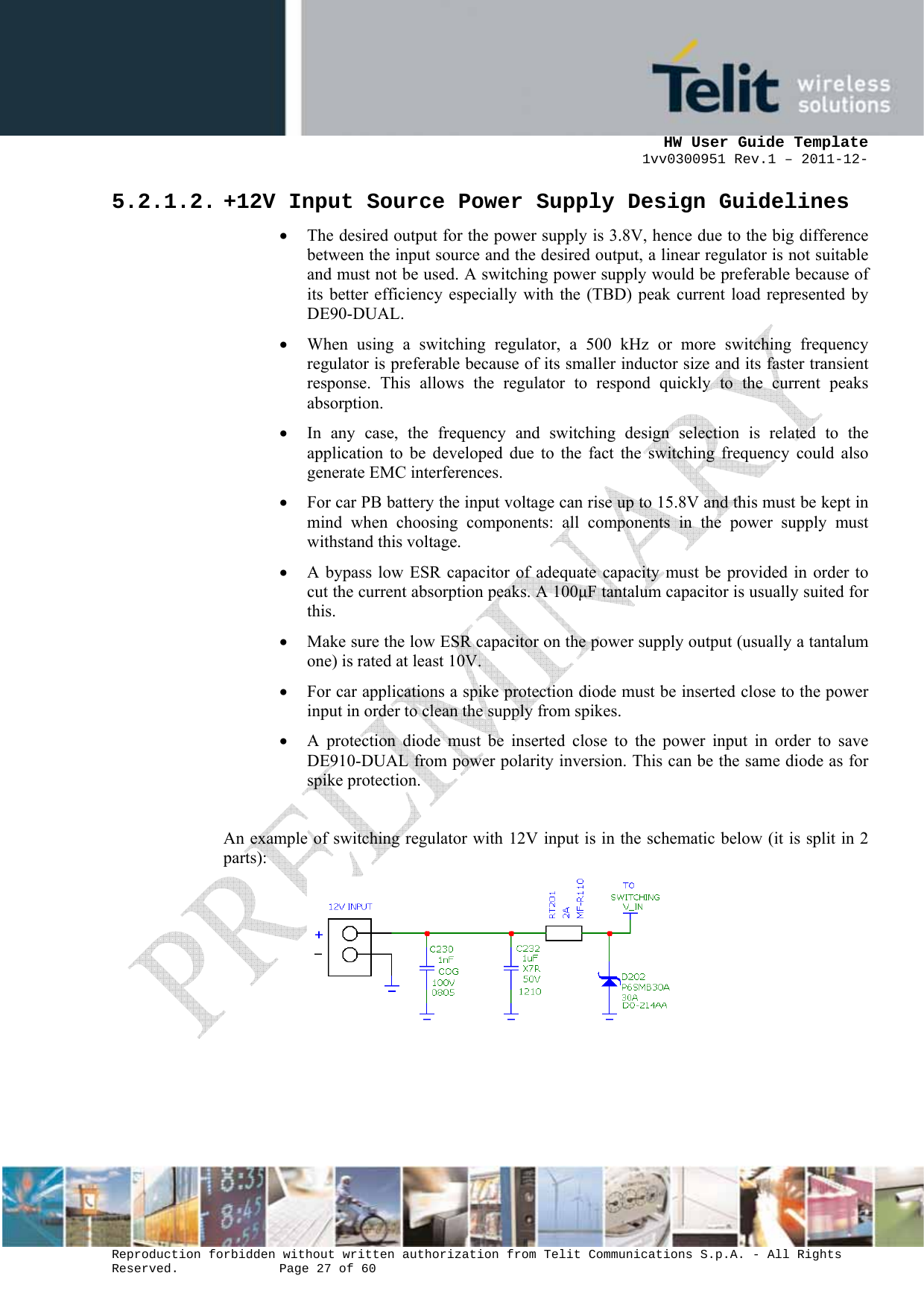     HW User Guide Template 1vv0300951 Rev.1 – 2011-12-  Reproduction forbidden without written authorization from Telit Communications S.p.A. - All Rights Reserved.    Page 27 of 60                                                     5.2.1.2. +12V Input Source Power Supply Design Guidelines • The desired output for the power supply is 3.8V, hence due to the big difference between the input source and the desired output, a linear regulator is not suitable and must not be used. A switching power supply would be preferable because of its better efficiency especially with the (TBD) peak current load represented by DE90-DUAL. • When using a switching regulator, a 500 kHz or more switching frequency regulator is preferable because of its smaller inductor size and its faster transient response. This allows the regulator to respond quickly to the current peaks absorption.  • In any case, the frequency and switching design selection is related to the application to be developed due to the fact the switching frequency could also generate EMC interferences. • For car PB battery the input voltage can rise up to 15.8V and this must be kept in mind when choosing components: all components in the power supply must withstand this voltage. • A bypass low ESR capacitor of adequate capacity must be provided in order to cut the current absorption peaks. A 100µF tantalum capacitor is usually suited for this. • Make sure the low ESR capacitor on the power supply output (usually a tantalum one) is rated at least 10V. • For car applications a spike protection diode must be inserted close to the power input in order to clean the supply from spikes.  • A protection diode must be inserted close to the power input in order to save DE910-DUAL from power polarity inversion. This can be the same diode as for spike protection.  An example of switching regulator with 12V input is in the schematic below (it is split in 2 parts):      