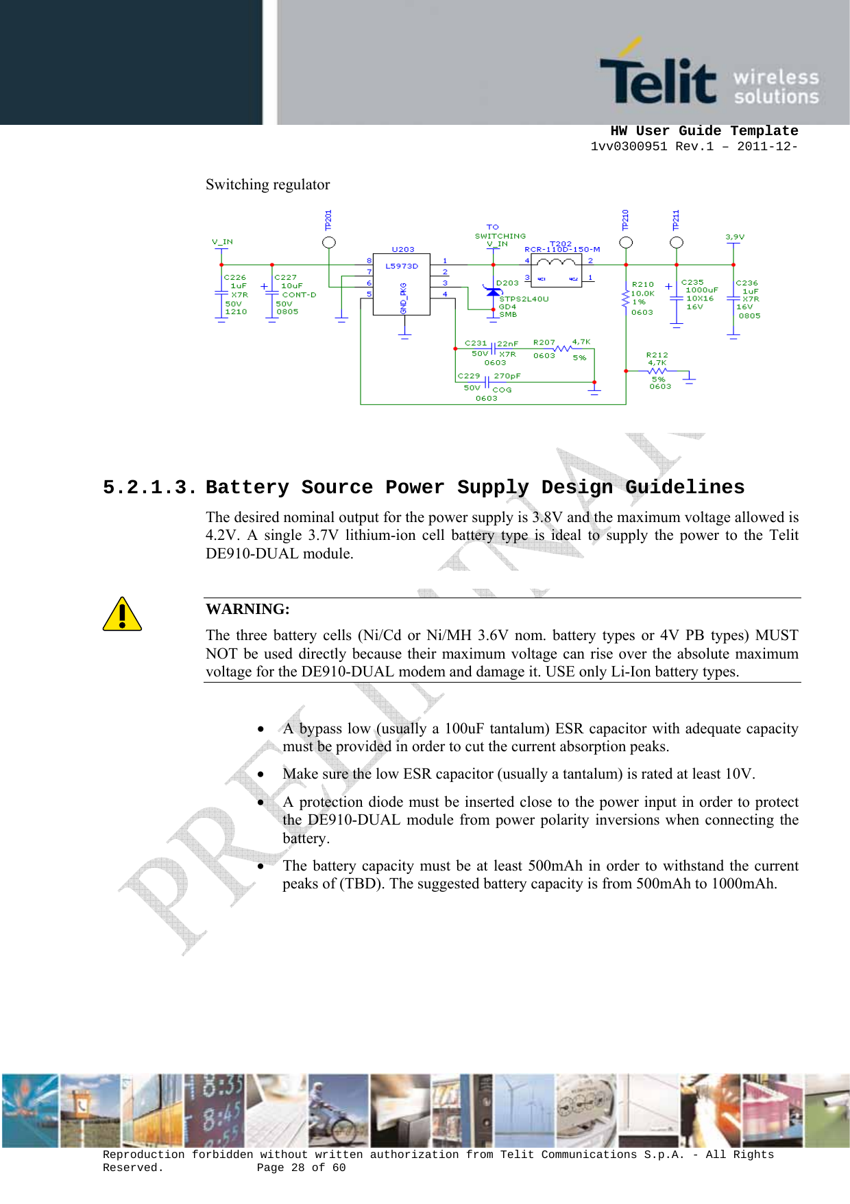      HW User Guide Template 1vv0300951 Rev.1 – 2011-12-  Reproduction forbidden without written authorization from Telit Communications S.p.A. - All Rights Reserved.    Page 28 of 60                                                     Switching regulator           5.2.1.3. Battery Source Power Supply Design Guidelines The desired nominal output for the power supply is 3.8V and the maximum voltage allowed is 4.2V. A single 3.7V lithium-ion cell battery type is ideal to supply the power to the Telit DE910-DUAL module.  WARNING: The three battery cells (Ni/Cd or Ni/MH 3.6V nom. battery types or 4V PB types) MUST NOT be used directly because their maximum voltage can rise over the absolute maximum voltage for the DE910-DUAL modem and damage it. USE only Li-Ion battery types.  • A bypass low (usually a 100uF tantalum) ESR capacitor with adequate capacity must be provided in order to cut the current absorption peaks.  • Make sure the low ESR capacitor (usually a tantalum) is rated at least 10V.  • A protection diode must be inserted close to the power input in order to protect the DE910-DUAL module from power polarity inversions when connecting the battery. • The battery capacity must be at least 500mAh in order to withstand the current peaks of (TBD). The suggested battery capacity is from 500mAh to 1000mAh.     