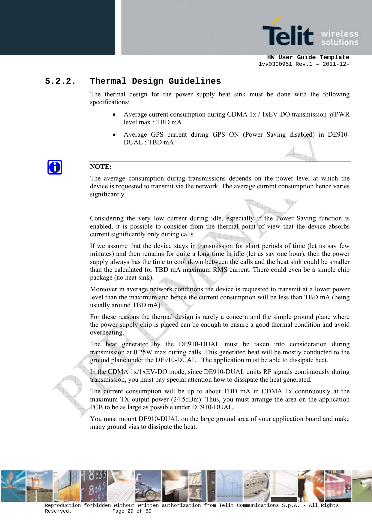      HW User Guide Template 1vv0300951 Rev.1 – 2011-12-  Reproduction forbidden without written authorization from Telit Communications S.p.A. - All Rights Reserved.    Page 29 of 60                                                     5.2.2. Thermal Design Guidelines The thermal design for the power supply heat sink must be done with the following specifications: • Average current consumption during CDMA 1x / 1xEV-DO transmission @PWR level max : TBD mA • Average GPS current during GPS ON (Power Saving disabled) in DE910-DUAL : TBD mA  NOTE: The average consumption during transmissions depends on the power level at which the device is requested to transmit via the network. The average current consumption hence varies significantly.  Considering the very low current during idle, especially if the Power Saving function is enabled, it is possible to consider from the thermal point of view that the device absorbs current significantly only during calls.  If we assume that the device stays in transmission for short periods of time (let us say few minutes) and then remains for quite a long time in idle (let us say one hour), then the power supply always has the time to cool down between the calls and the heat sink could be smaller than the calculated for TBD mA maximum RMS current. There could even be a simple chip package (no heat sink). Moreover in average network conditions the device is requested to transmit at a lower power level than the maximum and hence the current consumption will be less than TBD mA (being usually around TBD mA). For these reasons the thermal design is rarely a concern and the simple ground plane where the power supply chip is placed can be enough to ensure a good thermal condition and avoid overheating. The heat generated by the DE910-DUAL must be taken into consideration during transmission at 0.25W max during calls. This generated heat will be mostly conducted to the ground plane under the DE910-DUAL.  The application must be able to dissipate heat. In the CDMA 1x/1xEV-DO mode, since DE910-DUAL emits RF signals continuously during transmission, you must pay special attention how to dissipate the heat generated. The current consumption will be up to about TBD mA in CDMA 1x continuously at the maximum TX output power (24.5dBm). Thus, you must arrange the area on the application PCB to be as large as possible under DE910-DUAL. You must mount DE910-DUAL on the large ground area of your application board and make many ground vias to dissipate the heat. 