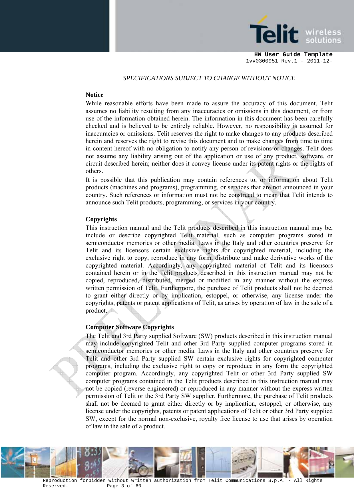      HW User Guide Template 1vv0300951 Rev.1 – 2011-12-  Reproduction forbidden without written authorization from Telit Communications S.p.A. - All Rights Reserved.    Page 3 of 60                                                     SPECIFICATIONS SUBJECT TO CHANGE WITHOUT NOTICE Notice While reasonable efforts have been made to assure the accuracy of this document, Telit assumes no liability resulting from any inaccuracies or omissions in this document, or from use of the information obtained herein. The information in this document has been carefully checked and is believed to be entirely reliable. However, no responsibility is assumed for inaccuracies or omissions. Telit reserves the right to make changes to any products described herein and reserves the right to revise this document and to make changes from time to time in content hereof with no obligation to notify any person of revisions or changes. Telit does not assume any liability arising out of the application or use of any product, software, or circuit described herein; neither does it convey license under its patent rights or the rights of others. It is possible that this publication may contain references to, or information about Telit products (machines and programs), programming, or services that are not announced in your country. Such references or information must not be construed to mean that Telit intends to announce such Telit products, programming, or services in your country. Copyrights This instruction manual and the Telit products described in this instruction manual may be, include or describe copyrighted Telit material, such as computer programs stored in semiconductor memories or other media. Laws in the Italy and other countries preserve for Telit and its licensors certain exclusive rights for copyrighted material, including the exclusive right to copy, reproduce in any form, distribute and make derivative works of the copyrighted material. Accordingly, any copyrighted material of Telit and its licensors contained herein or in the Telit products described in this instruction manual may not be copied, reproduced, distributed, merged or modified in any manner without the express written permission of Telit. Furthermore, the purchase of Telit products shall not be deemed to grant either directly or by implication, estoppel, or otherwise, any license under the copyrights, patents or patent applications of Telit, as arises by operation of law in the sale of a product. Computer Software Copyrights The Telit and 3rd Party supplied Software (SW) products described in this instruction manual may include copyrighted Telit and other 3rd Party supplied computer programs stored in semiconductor memories or other media. Laws in the Italy and other countries preserve for Telit and other 3rd Party supplied SW certain exclusive rights for copyrighted computer programs, including the exclusive right to copy or reproduce in any form the copyrighted computer program. Accordingly, any copyrighted Telit or other 3rd Party supplied SW computer programs contained in the Telit products described in this instruction manual may not be copied (reverse engineered) or reproduced in any manner without the express written permission of Telit or the 3rd Party SW supplier. Furthermore, the purchase of Telit products shall not be deemed to grant either directly or by implication, estoppel, or otherwise, any license under the copyrights, patents or patent applications of Telit or other 3rd Party supplied SW, except for the normal non-exclusive, royalty free license to use that arises by operation of law in the sale of a product.    