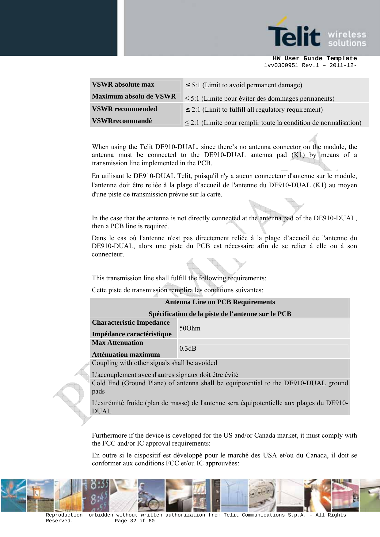      HW User Guide Template 1vv0300951 Rev.1 – 2011-12-  Reproduction forbidden without written authorization from Telit Communications S.p.A. - All Rights Reserved.    Page 32 of 60                                                     VSWR absolute max Maximum absolu de VSWR ≤ 5:1 (Limit to avoid permanent damage) ≤ 5:1 (Limite pour éviter des dommages permanents) VSWR recommended VSWRrecommandé ≤ 2:1 (Limit to fulfill all regulatory requirement) ≤ 2:1 (Limite pour remplir toute la condition de normalisation)  When using the Telit DE910-DUAL, since there’s no antenna connector on the module, the antenna must be connected to the DE910-DUAL antenna pad (K1) by means of a transmission line implemented in the PCB. En utilisant le DE910-DUAL Telit, puisqu&apos;il n&apos;y a aucun connecteur d&apos;antenne sur le module, l&apos;antenne doit être reliée à la plage d’accueil de l&apos;antenne du DE910-DUAL (K1) au moyen d&apos;une piste de transmission prévue sur la carte.  In the case that the antenna is not directly connected at the antenna pad of the DE910-DUAL, then a PCB line is required. Dans le cas où l&apos;antenne n&apos;est pas directement reliée à la plage d’accueil de l&apos;antenne du DE910-DUAL, alors une piste du PCB est nécessaire afin de se relier à elle ou à son connecteur.  This transmission line shall fulfill the following requirements: Cette piste de transmission remplira les conditions suivantes: Antenna Line on PCB Requirements Spécification de la piste de l&apos;antenne sur le PCB Characteristic Impedance Impédance caractéristique 50Ohm Max Attenuation Atténuation maximum  0.3dB Coupling with other signals shall be avoided L&apos;accouplement avec d&apos;autres signaux doit être évité Cold End (Ground Plane) of antenna shall be equipotential to the DE910-DUAL ground pads L&apos;extrémité froide (plan de masse) de l&apos;antenne sera équipotentielle aux plages du DE910-DUAL  Furthermore if the device is developed for the US and/or Canada market, it must comply with the FCC and/or IC approval requirements: En outre si le dispositif est développé pour le marché des USA et/ou du Canada, il doit se conformer aux conditions FCC et/ou IC approuvées: 