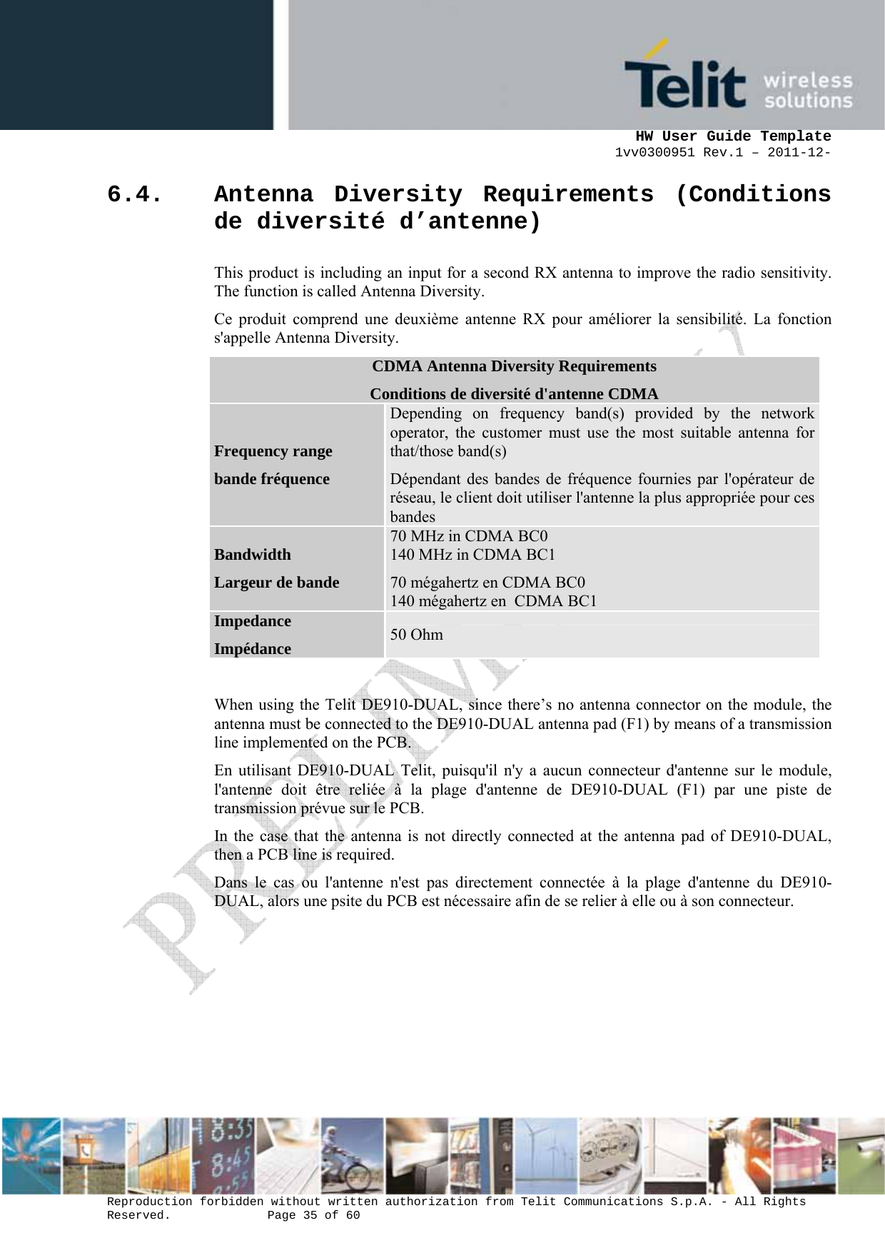      HW User Guide Template 1vv0300951 Rev.1 – 2011-12-  Reproduction forbidden without written authorization from Telit Communications S.p.A. - All Rights Reserved.    Page 35 of 60                                                     6.4. Antenna Diversity Requirements (Conditions de diversité d’antenne) This product is including an input for a second RX antenna to improve the radio sensitivity. The function is called Antenna Diversity. Ce produit comprend une deuxième antenne RX pour améliorer la sensibilité. La fonction s&apos;appelle Antenna Diversity. CDMA Antenna Diversity Requirements Conditions de diversité d&apos;antenne CDMA Frequency range bande fréquence Depending on frequency band(s) provided by the network operator, the customer must use the most suitable antenna for that/those band(s) Dépendant des bandes de fréquence fournies par l&apos;opérateur de réseau, le client doit utiliser l&apos;antenne la plus appropriée pour ces bandes Bandwidth Largeur de bande 70 MHz in CDMA BC0 140 MHz in CDMA BC1 70 mégahertz en CDMA BC0 140 mégahertz en  CDMA BC1 Impedance Impédance  50 Ohm  When using the Telit DE910-DUAL, since there’s no antenna connector on the module, the antenna must be connected to the DE910-DUAL antenna pad (F1) by means of a transmission line implemented on the PCB. En utilisant DE910-DUAL Telit, puisqu&apos;il n&apos;y a aucun connecteur d&apos;antenne sur le module, l&apos;antenne doit être reliée à la plage d&apos;antenne de DE910-DUAL (F1) par une piste de transmission prévue sur le PCB. In the case that the antenna is not directly connected at the antenna pad of DE910-DUAL, then a PCB line is required. Dans le cas ou l&apos;antenne n&apos;est pas directement connectée à la plage d&apos;antenne du DE910-DUAL, alors une psite du PCB est nécessaire afin de se relier à elle ou à son connecteur.     