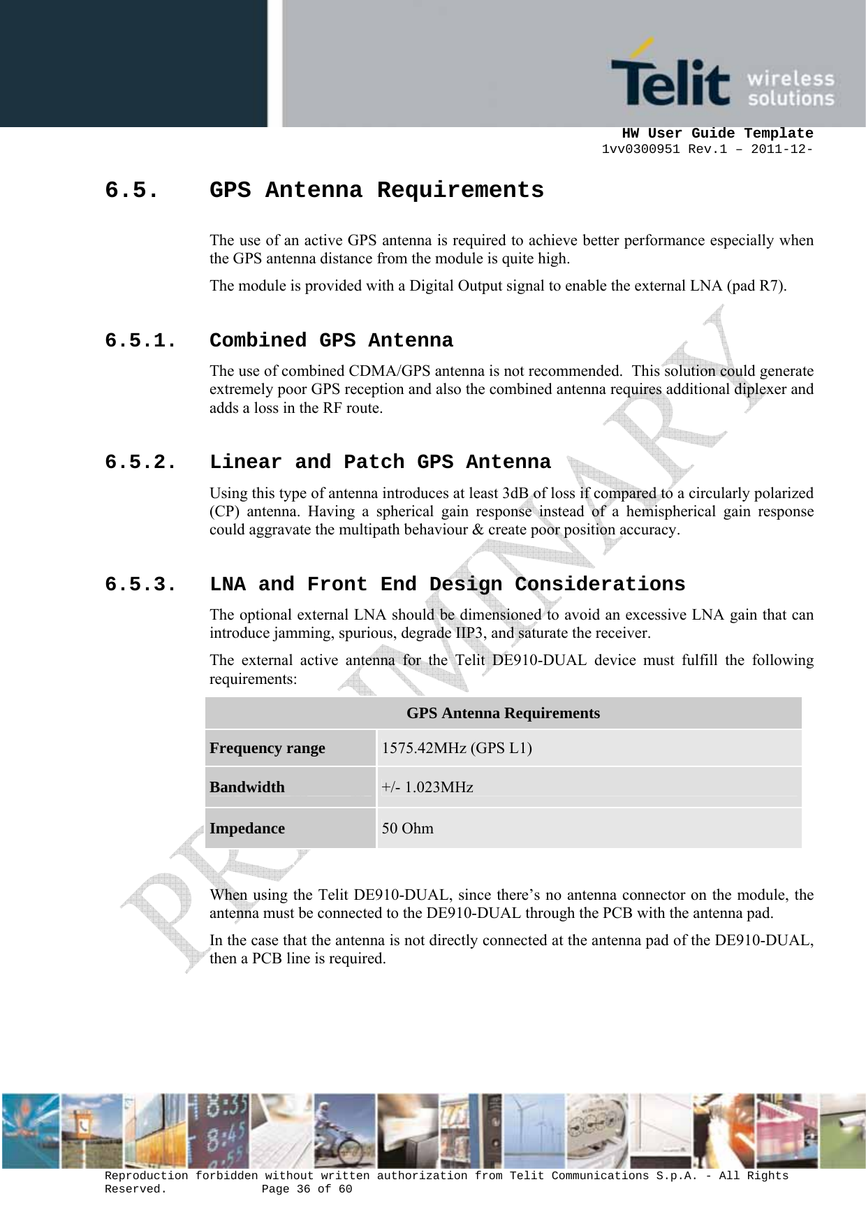      HW User Guide Template 1vv0300951 Rev.1 – 2011-12-  Reproduction forbidden without written authorization from Telit Communications S.p.A. - All Rights Reserved.    Page 36 of 60                                                     6.5. GPS Antenna Requirements The use of an active GPS antenna is required to achieve better performance especially when the GPS antenna distance from the module is quite high. The module is provided with a Digital Output signal to enable the external LNA (pad R7). 6.5.1. Combined GPS Antenna The use of combined CDMA/GPS antenna is not recommended.  This solution could generate extremely poor GPS reception and also the combined antenna requires additional diplexer and adds a loss in the RF route. 6.5.2. Linear and Patch GPS Antenna Using this type of antenna introduces at least 3dB of loss if compared to a circularly polarized (CP) antenna. Having a spherical gain response instead of a hemispherical gain response could aggravate the multipath behaviour &amp; create poor position accuracy. 6.5.3. LNA and Front End Design Considerations The optional external LNA should be dimensioned to avoid an excessive LNA gain that can introduce jamming, spurious, degrade IIP3, and saturate the receiver. The external active antenna for the Telit DE910-DUAL device must fulfill the following requirements: GPS Antenna Requirements Frequency range  1575.42MHz (GPS L1) Bandwidth  +/- 1.023MHz Impedance  50 Ohm  When using the Telit DE910-DUAL, since there’s no antenna connector on the module, the antenna must be connected to the DE910-DUAL through the PCB with the antenna pad.  In the case that the antenna is not directly connected at the antenna pad of the DE910-DUAL, then a PCB line is required.     