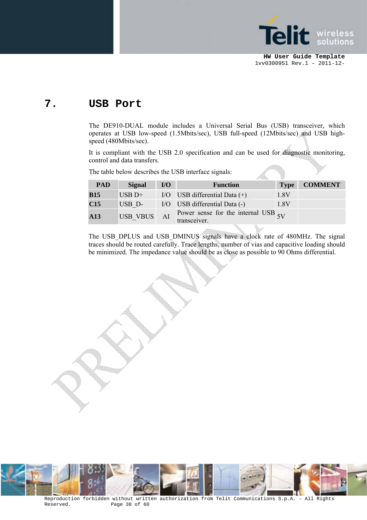      HW User Guide Template 1vv0300951 Rev.1 – 2011-12-  Reproduction forbidden without written authorization from Telit Communications S.p.A. - All Rights Reserved.    Page 38 of 60                                                     7. USB Port The DE910-DUAL module includes a Universal Serial Bus (USB) transceiver, which operates at USB low-speed (1.5Mbits/sec), USB full-speed (12Mbits/sec) and USB high-speed (480Mbits/sec).  It is compliant with the USB 2.0 specification and can be used for diagnostic monitoring, control and data transfers. The table below describes the USB interface signals: PAD  Signal  I/O Function  Type  COMMENTB15  USB D+  I/O USB differential Data (+)  1.8V   C15  USB_D-  I/O USB differential Data (-)  1.8V   A13  USB_VBUS AI  Power sense for the internal USB transceiver.  5V    The USB_DPLUS and USB_DMINUS signals have a clock rate of 480MHz. The signal traces should be routed carefully. Trace lengths, number of vias and capacitive loading should be minimized. The impedance value should be as close as possible to 90 Ohms differential.  