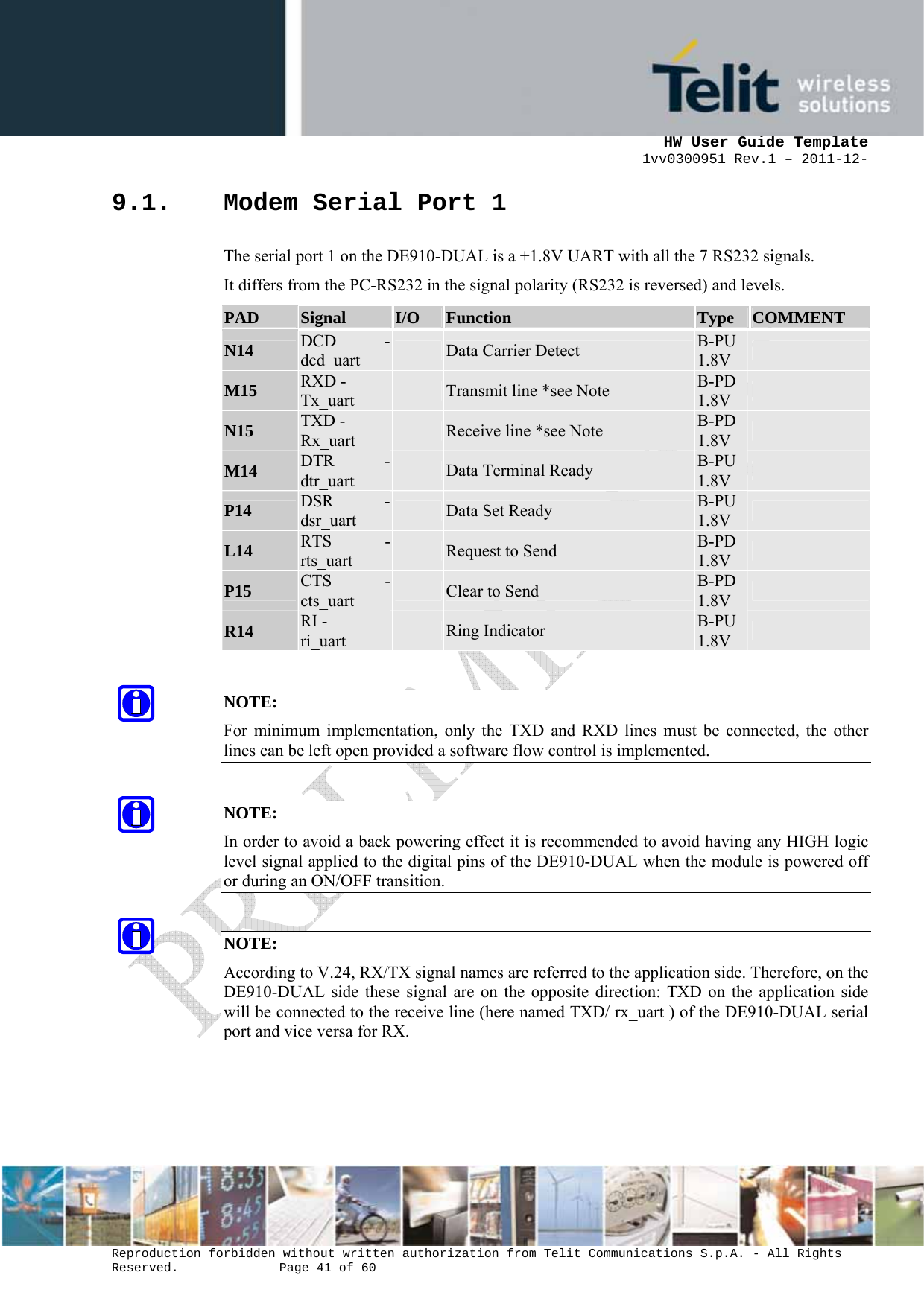      HW User Guide Template 1vv0300951 Rev.1 – 2011-12-  Reproduction forbidden without written authorization from Telit Communications S.p.A. - All Rights Reserved.    Page 41 of 60                                                     9.1. Modem Serial Port 1 The serial port 1 on the DE910-DUAL is a +1.8V UART with all the 7 RS232 signals.  It differs from the PC-RS232 in the signal polarity (RS232 is reversed) and levels. PAD  Signal  I/O  Function  Type  COMMENT N14  DCD -dcd_uart   Data Carrier Detect  B-PU 1.8V   M15  RXD - Tx_uart   Transmit line *see Note  B-PD 1.8V   N15  TXD - Rx_uart   Receive line *see Note  B-PD 1.8V   M14  DTR -dtr_uart   Data Terminal Ready  B-PU 1.8V   P14  DSR -dsr_uart   Data Set Ready  B-PU 1.8V   L14  RTS -rts_uart   Request to Send  B-PD 1.8V   P15  CTS -cts_uart   Clear to Send  B-PD 1.8V   R14  RI - ri_uart   Ring Indicator  B-PU 1.8V    NOTE: For minimum implementation, only the TXD and RXD lines must be connected, the other lines can be left open provided a software flow control is implemented.  NOTE: In order to avoid a back powering effect it is recommended to avoid having any HIGH logic level signal applied to the digital pins of the DE910-DUAL when the module is powered off or during an ON/OFF transition.  NOTE: According to V.24, RX/TX signal names are referred to the application side. Therefore, on the DE910-DUAL side these signal are on the opposite direction: TXD on the application side will be connected to the receive line (here named TXD/ rx_uart ) of the DE910-DUAL serial port and vice versa for RX.    