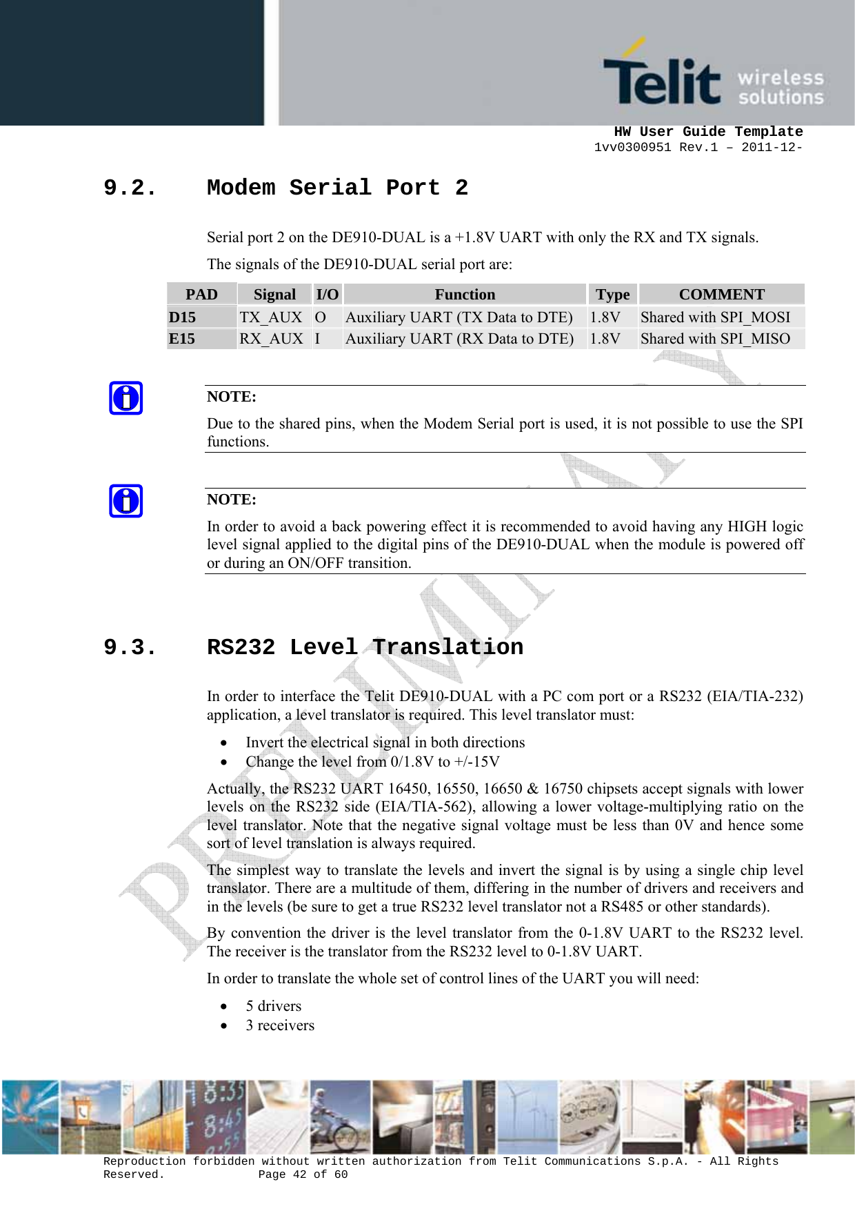      HW User Guide Template 1vv0300951 Rev.1 – 2011-12-  Reproduction forbidden without written authorization from Telit Communications S.p.A. - All Rights Reserved.    Page 42 of 60                                                     9.2. Modem Serial Port 2 Serial port 2 on the DE910-DUAL is a +1.8V UART with only the RX and TX signals.  The signals of the DE910-DUAL serial port are: PAD  Signal  I/O  Function  Type  COMMENT D15  TX_AUX  O  Auxiliary UART (TX Data to DTE)  1.8V  Shared with SPI_MOSI E15  RX_AUX  I  Auxiliary UART (RX Data to DTE)  1.8V  Shared with SPI_MISO  NOTE: Due to the shared pins, when the Modem Serial port is used, it is not possible to use the SPI functions.  NOTE: In order to avoid a back powering effect it is recommended to avoid having any HIGH logic level signal applied to the digital pins of the DE910-DUAL when the module is powered off or during an ON/OFF transition.  9.3. RS232 Level Translation In order to interface the Telit DE910-DUAL with a PC com port or a RS232 (EIA/TIA-232) application, a level translator is required. This level translator must: • Invert the electrical signal in both directions • Change the level from 0/1.8V to +/-15V Actually, the RS232 UART 16450, 16550, 16650 &amp; 16750 chipsets accept signals with lower levels on the RS232 side (EIA/TIA-562), allowing a lower voltage-multiplying ratio on the level translator. Note that the negative signal voltage must be less than 0V and hence some sort of level translation is always required.  The simplest way to translate the levels and invert the signal is by using a single chip level translator. There are a multitude of them, differing in the number of drivers and receivers and in the levels (be sure to get a true RS232 level translator not a RS485 or other standards). By convention the driver is the level translator from the 0-1.8V UART to the RS232 level. The receiver is the translator from the RS232 level to 0-1.8V UART. In order to translate the whole set of control lines of the UART you will need: • 5 drivers • 3 receivers  