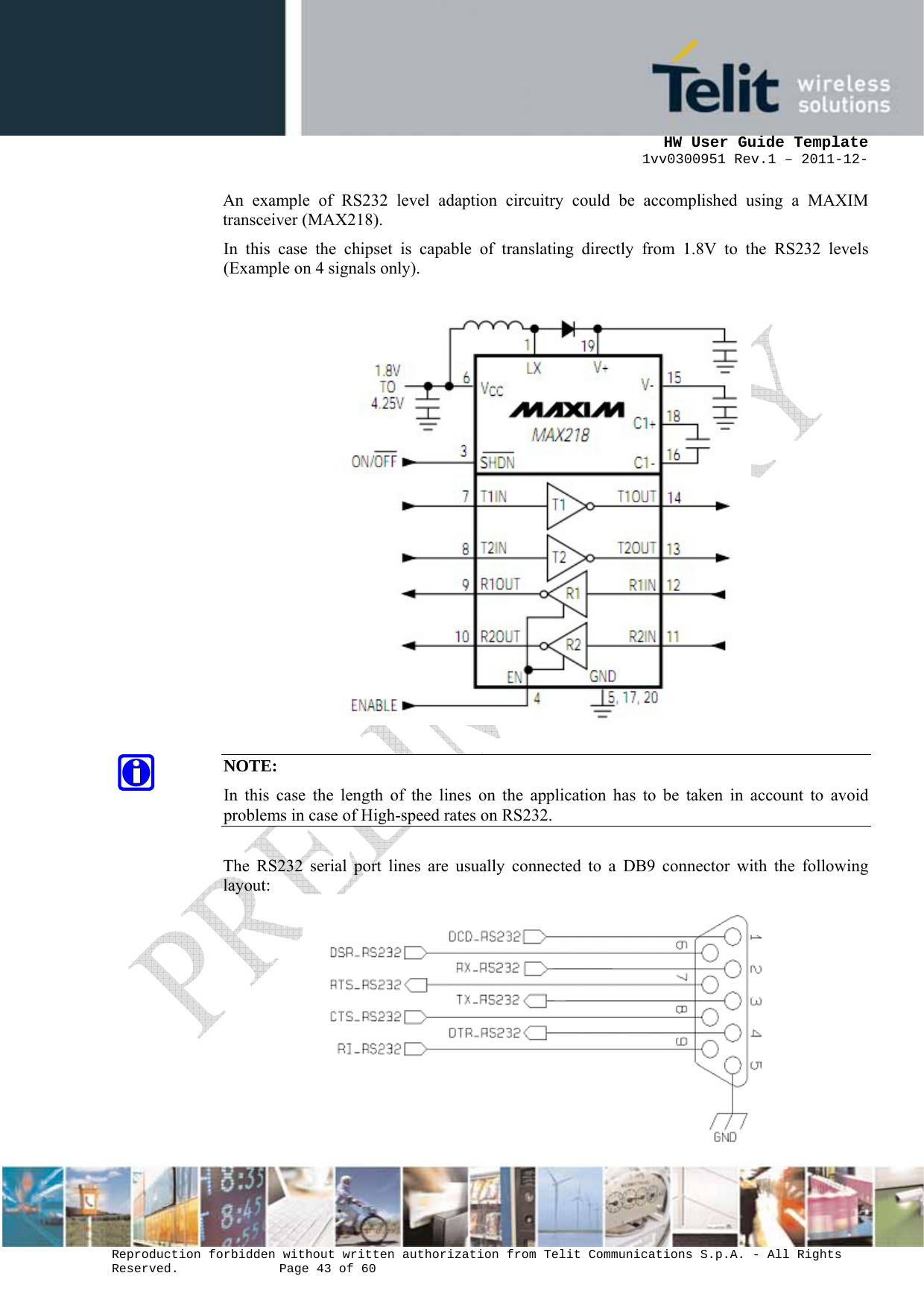      HW User Guide Template 1vv0300951 Rev.1 – 2011-12-  Reproduction forbidden without written authorization from Telit Communications S.p.A. - All Rights Reserved.    Page 43 of 60                                                     An example of RS232 level adaption circuitry could be accomplished using a MAXIM transceiver (MAX218).  In this case the chipset is capable of translating directly from 1.8V to the RS232 levels (Example on 4 signals only).    NOTE: In this case the length of the lines on the application has to be taken in account to avoid problems in case of High-speed rates on RS232.  The RS232 serial port lines are usually connected to a DB9 connector with the following layout:    