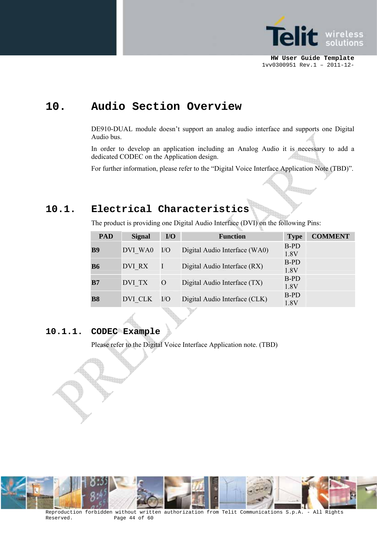      HW User Guide Template 1vv0300951 Rev.1 – 2011-12-  Reproduction forbidden without written authorization from Telit Communications S.p.A. - All Rights Reserved.    Page 44 of 60                                                     10. Audio Section Overview DE910-DUAL module doesn’t support an analog audio interface and supports one Digital Audio bus.  In order to develop an application including an Analog Audio it is necessary to add a dedicated CODEC on the Application design. For further information, please refer to the “Digital Voice Interface Application Note (TBD)”.   10.1. Electrical Characteristics The product is providing one Digital Audio Interface (DVI) on the following Pins: PAD  Signal  I/O Function  Type  COMMENTB9  DVI_WA0  I/O  Digital Audio Interface (WA0)  B-PD 1.8V   B6  DVI_RX  I  Digital Audio Interface (RX)  B-PD 1.8V   B7  DVI_TX  O  Digital Audio Interface (TX)  B-PD 1.8V   B8  DVI_CLK  I/O  Digital Audio Interface (CLK)  B-PD 1.8V    10.1.1. CODEC Example Please refer to the Digital Voice Interface Application note. (TBD)    