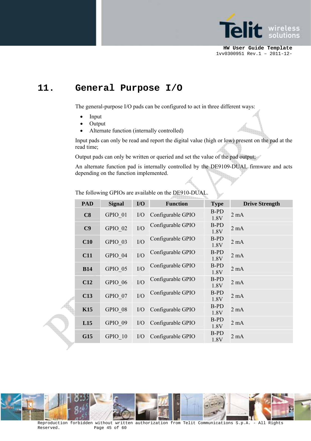      HW User Guide Template 1vv0300951 Rev.1 – 2011-12-  Reproduction forbidden without written authorization from Telit Communications S.p.A. - All Rights Reserved.    Page 45 of 60                                                     11. General Purpose I/O The general-purpose I/O pads can be configured to act in three different ways: • Input • Output • Alternate function (internally controlled) Input pads can only be read and report the digital value (high or low) present on the pad at the read time;  Output pads can only be written or queried and set the value of the pad output;  An alternate function pad is internally controlled by the DE9109-DUAL firmware and acts depending on the function implemented.  The following GPIOs are available on the DE910-DUAL. PAD  Signal  I/O Function  Type  Drive Strength C8  GPIO_01  I/O Configurable GPIO  B-PD 1.8V  2 mA C9  GPIO_02  I/O Configurable GPIO  B-PD 1.8V  2 mA C10  GPIO_03  I/O Configurable GPIO  B-PD 1.8V  2 mA C11  GPIO_04  I/O Configurable GPIO  B-PD 1.8V  2 mA B14  GPIO_05  I/O Configurable GPIO  B-PD 1.8V  2 mA C12  GPIO_06  I/O Configurable GPIO  B-PD 1.8V  2 mA C13  GPIO_07  I/O Configurable GPIO  B-PD 1.8V  2 mA K15  GPIO_08  I/O Configurable GPIO  B-PD 1.8V  2 mA L15  GPIO_09  I/O Configurable GPIO  B-PD 1.8V  2 mA G15  GPIO_10  I/O Configurable GPIO  B-PD 1.8V  2 mA   