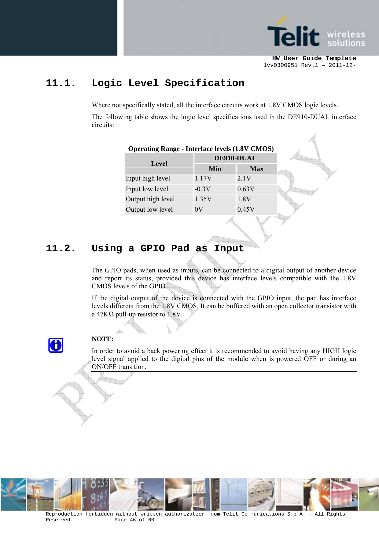      HW User Guide Template 1vv0300951 Rev.1 – 2011-12-  Reproduction forbidden without written authorization from Telit Communications S.p.A. - All Rights Reserved.    Page 46 of 60                                                     11.1. Logic Level Specification Where not specifically stated, all the interface circuits work at 1.8V CMOS logic levels. The following table shows the logic level specifications used in the DE910-DUAL interface circuits:  Operating Range - Interface levels (1.8V CMOS) Level  DE910-DUAL Min  Max Input high level  1.17V  2.1V Input low level  -0.3V  0.63V Output high level  1.35V  1.8V Output low level  0V  0.45V  11.2. Using a GPIO Pad as Input The GPIO pads, when used as inputs, can be connected to a digital output of another device and report its status, provided this device has interface levels compatible with the 1.8V CMOS levels of the GPIO.  If the digital output of the device is connected with the GPIO input, the pad has interface levels different from the 1.8V CMOS. It can be buffered with an open collector transistor with a 47KΩ pull-up resistor to 1.8V.  NOTE: In order to avoid a back powering effect it is recommended to avoid having any HIGH logic level signal applied to the digital pins of the module when is powered OFF or during an ON/OFF transition.        