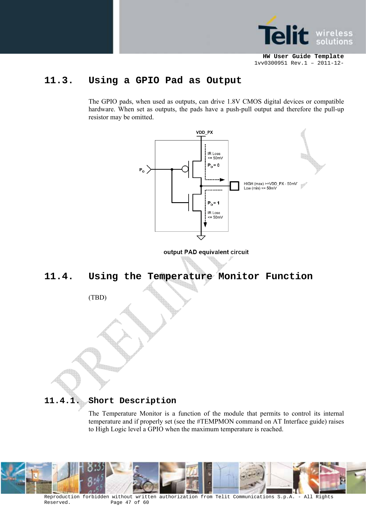      HW User Guide Template 1vv0300951 Rev.1 – 2011-12-  Reproduction forbidden without written authorization from Telit Communications S.p.A. - All Rights Reserved.    Page 47 of 60                                                     11.3. Using a GPIO Pad as Output The GPIO pads, when used as outputs, can drive 1.8V CMOS digital devices or compatible hardware. When set as outputs, the pads have a push-pull output and therefore the pull-up resistor may be omitted.  11.4. Using the Temperature Monitor Function (TBD)        11.4.1. Short Description The Temperature Monitor is a function of the module that permits to control its internal temperature and if properly set (see the #TEMPMON command on AT Interface guide) raises to High Logic level a GPIO when the maximum temperature is reached. 