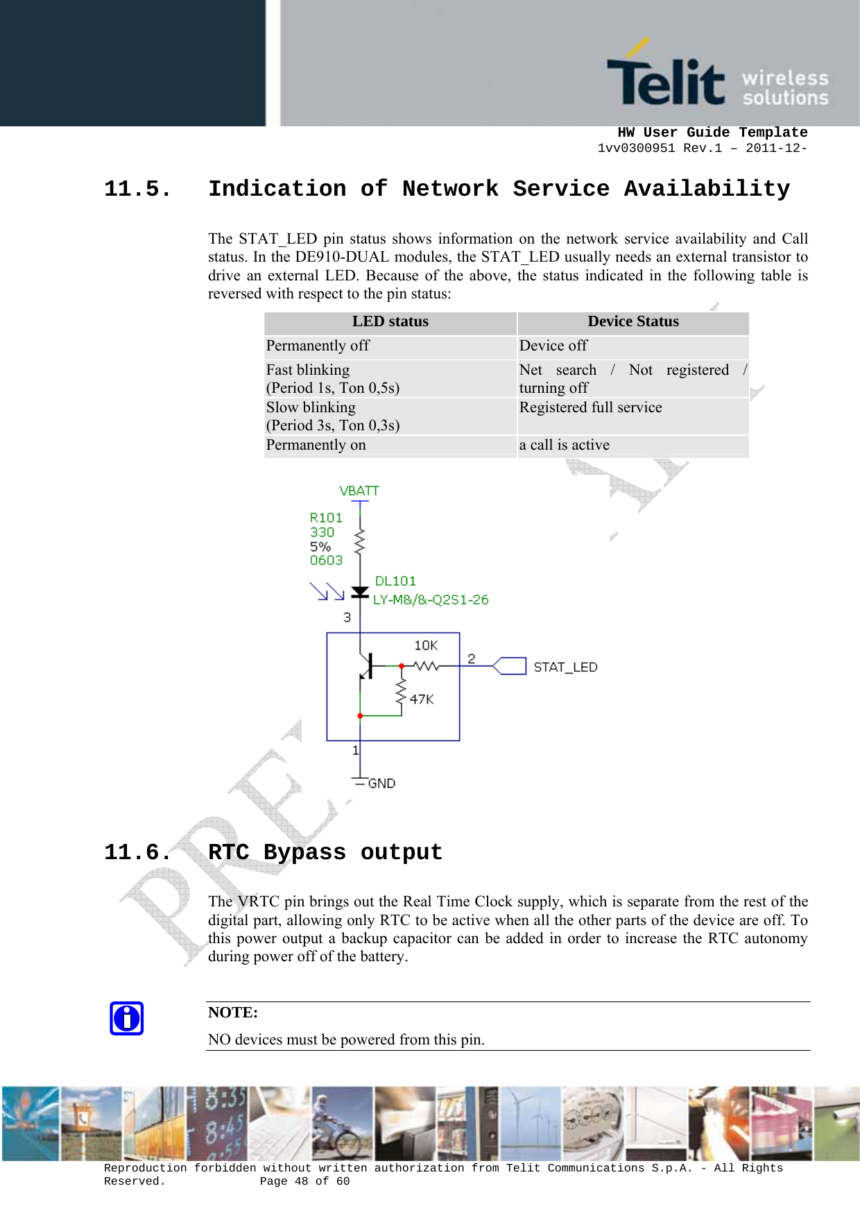      HW User Guide Template 1vv0300951 Rev.1 – 2011-12-  Reproduction forbidden without written authorization from Telit Communications S.p.A. - All Rights Reserved.    Page 48 of 60                                                     11.5. Indication of Network Service Availability The STAT_LED pin status shows information on the network service availability and Call status. In the DE910-DUAL modules, the STAT_LED usually needs an external transistor to drive an external LED. Because of the above, the status indicated in the following table is reversed with respect to the pin status: LED status  Device Status Permanently off  Device off Fast blinking (Period 1s, Ton 0,5s) Net search / Not registered / turning off Slow blinking (Period 3s, Ton 0,3s) Registered full service Permanently on  a call is active                   11.6. RTC Bypass output The VRTC pin brings out the Real Time Clock supply, which is separate from the rest of the digital part, allowing only RTC to be active when all the other parts of the device are off. To this power output a backup capacitor can be added in order to increase the RTC autonomy during power off of the battery.   NOTE: NO devices must be powered from this pin.  