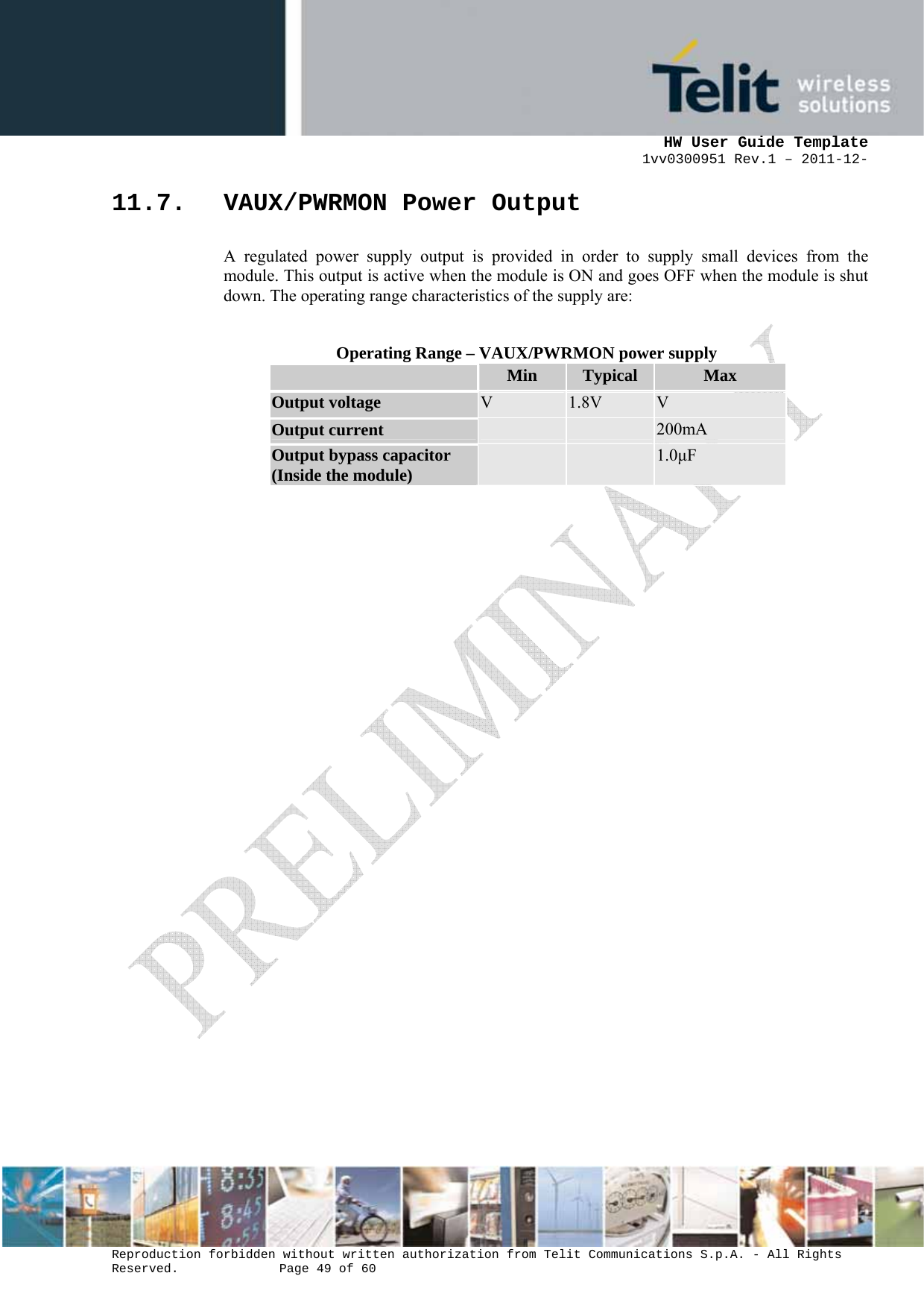      HW User Guide Template 1vv0300951 Rev.1 – 2011-12-  Reproduction forbidden without written authorization from Telit Communications S.p.A. - All Rights Reserved.    Page 49 of 60                                                     11.7. VAUX/PWRMON Power Output A regulated power supply output is provided in order to supply small devices from the module. This output is active when the module is ON and goes OFF when the module is shut down. The operating range characteristics of the supply are:  Operating Range – VAUX/PWRMON power supply  Min  Typical  Max Output voltage  V  1.8V  V Output current    200mA Output bypass capacitor (Inside the module)    1.0µF 