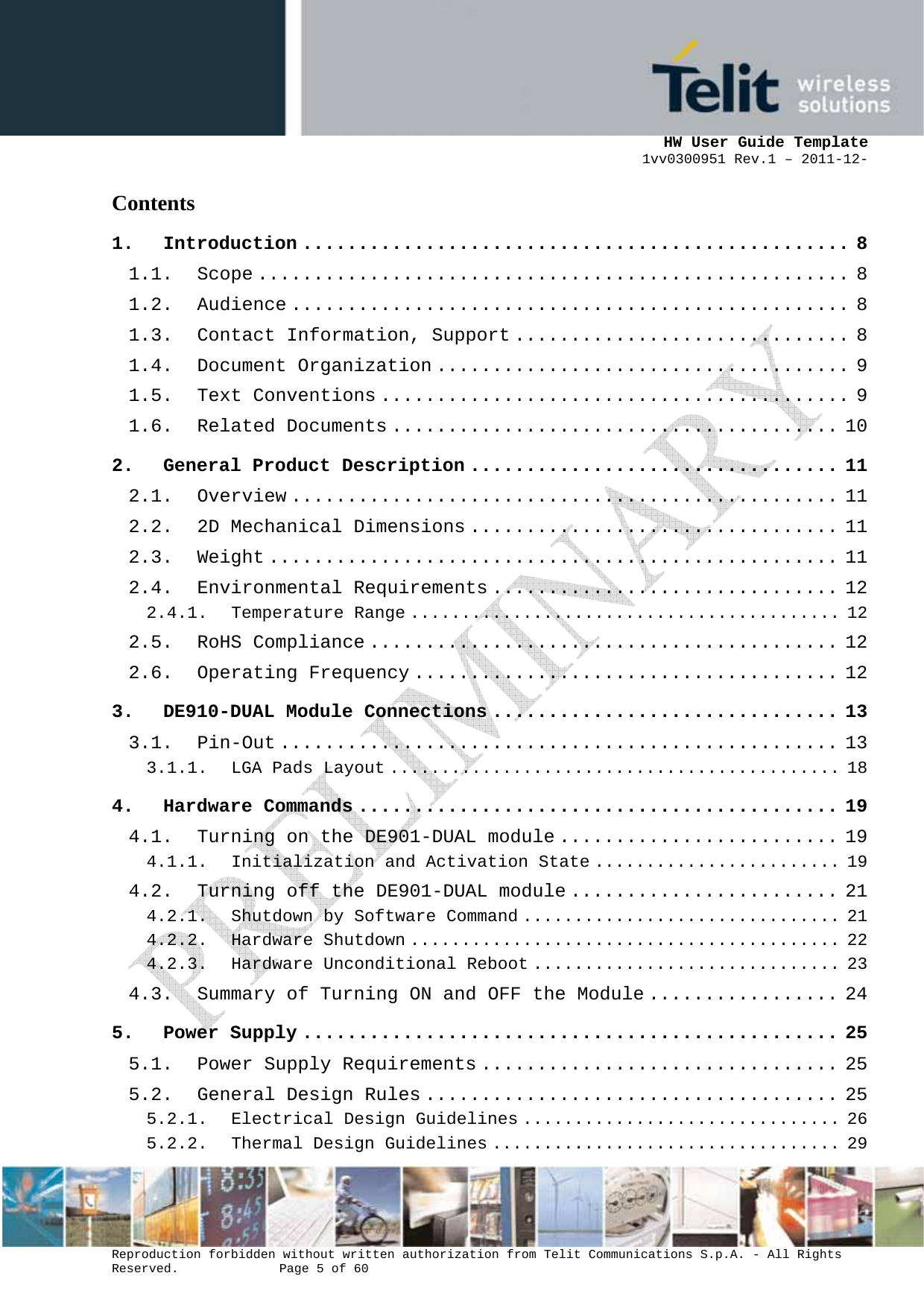      HW User Guide Template 1vv0300951 Rev.1 – 2011-12-  Reproduction forbidden without written authorization from Telit Communications S.p.A. - All Rights Reserved.    Page 5 of 60                                                     Contents 1. Introduction ................................................. 8 1.1. Scope ..................................................... 8 1.2. Audience .................................................. 8 1.3. Contact Information, Support .............................. 8 1.4. Document Organization ..................................... 9 1.5. Text Conventions .......................................... 9 1.6. Related Documents ........................................ 10 2. General Product Description ................................. 11 2.1. Overview ................................................. 11 2.2. 2D Mechanical Dimensions ................................. 11 2.3. Weight ................................................... 11 2.4. Environmental Requirements ............................... 12 2.4.1. Temperature Range .......................................... 12 2.5. RoHS Compliance .......................................... 12 2.6. Operating Frequency ...................................... 12 3. DE910-DUAL Module Connections ............................... 13 3.1. Pin-Out .................................................. 13 3.1.1. LGA Pads Layout ............................................ 18 4. Hardware Commands ........................................... 19 4.1. Turning on the DE901-DUAL module ......................... 19 4.1.1. Initialization and Activation State ........................ 19 4.2. Turning off the DE901-DUAL module ........................ 21 4.2.1. Shutdown by Software Command ............................... 21 4.2.2. Hardware Shutdown .......................................... 22 4.2.3. Hardware Unconditional Reboot .............................. 23 4.3. Summary of Turning ON and OFF the Module ................. 24 5. Power Supply ................................................ 25 5.1. Power Supply Requirements ................................ 25 5.2. General Design Rules ..................................... 25 5.2.1. Electrical Design Guidelines ............................... 26 5.2.2. Thermal Design Guidelines .................................. 29 