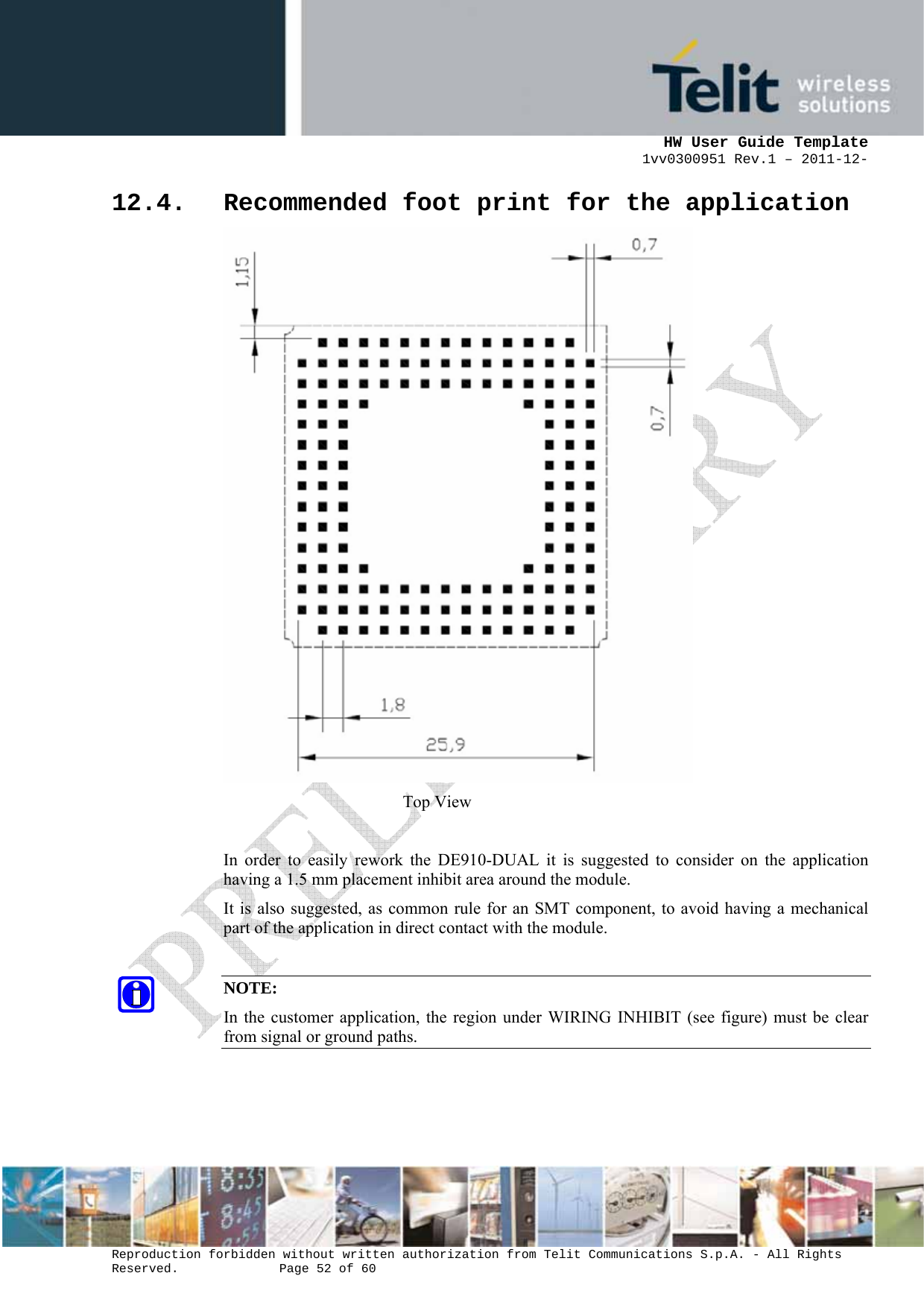      HW User Guide Template 1vv0300951 Rev.1 – 2011-12-  Reproduction forbidden without written authorization from Telit Communications S.p.A. - All Rights Reserved.    Page 52 of 60                                                     12.4. Recommended foot print for the application  Top View  In order to easily rework the DE910-DUAL it is suggested to consider on the application having a 1.5 mm placement inhibit area around the module.  It is also suggested, as common rule for an SMT component, to avoid having a mechanical part of the application in direct contact with the module.  NOTE: In the customer application, the region under WIRING INHIBIT (see figure) must be clear from signal or ground paths.    