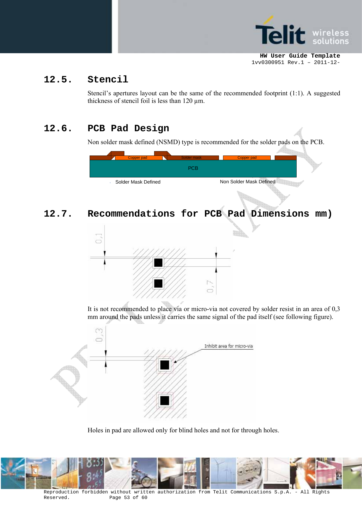      HW User Guide Template 1vv0300951 Rev.1 – 2011-12-  Reproduction forbidden without written authorization from Telit Communications S.p.A. - All Rights Reserved.    Page 53 of 60                                                     12.5. Stencil Stencil’s apertures layout can be the same of the recommended footprint (1:1). A suggested thickness of stencil foil is less than 120 µm.  12.6. PCB Pad Design Non solder mask defined (NSMD) type is recommended for the solder pads on the PCB. PCBSolder maskCopper padSolder Mask DefinedCopper padNon Solder Mask Defined   12.7. Recommendations for PCB Pad Dimensions mm)  It is not recommended to place via or micro-via not covered by solder resist in an area of 0,3 mm around the pads unless it carries the same signal of the pad itself (see following figure).  Holes in pad are allowed only for blind holes and not for through holes.  