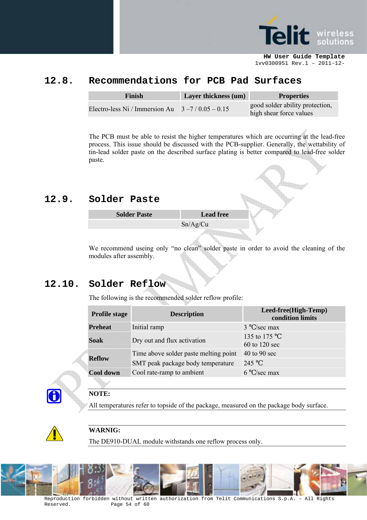      HW User Guide Template 1vv0300951 Rev.1 – 2011-12-  Reproduction forbidden without written authorization from Telit Communications S.p.A. - All Rights Reserved.    Page 54 of 60                                                     12.8. Recommendations for PCB Pad Surfaces Finish  Layer thickness (um) Properties Electro-less Ni / Immersion Au  3 –7 / 0.05 – 0.15  good solder ability protection, high shear force values  The PCB must be able to resist the higher temperatures which are occurring at the lead-free process. This issue should be discussed with the PCB-supplier. Generally, the wettability of tin-lead solder paste on the described surface plating is better compared to lead-free solder paste.   12.9. Solder Paste Solder Paste  Lead free  Sn/Ag/Cu  We recommend useing only “no clean” solder paste in order to avoid the cleaning of the modules after assembly.  12.10. Solder Reflow The following is the recommended solder reflow profile: Profile stage  Description  Leed-free(High-Temp) condition limits Preheat Initial ramp  3 ℃/sec max Soak Dry out and flux activation  135 to 175 ℃ 60 to 120 sec Reflow Time above solder paste melting point  40 to 90 sec SMT peak package body temperature  245 ℃ Cool down Cool rate-ramp to ambient  6 ℃/sec max  NOTE: All temperatures refer to topside of the package, measured on the package body surface.  WARNIG: The DE910-DUAL module withstands one reflow process only.  