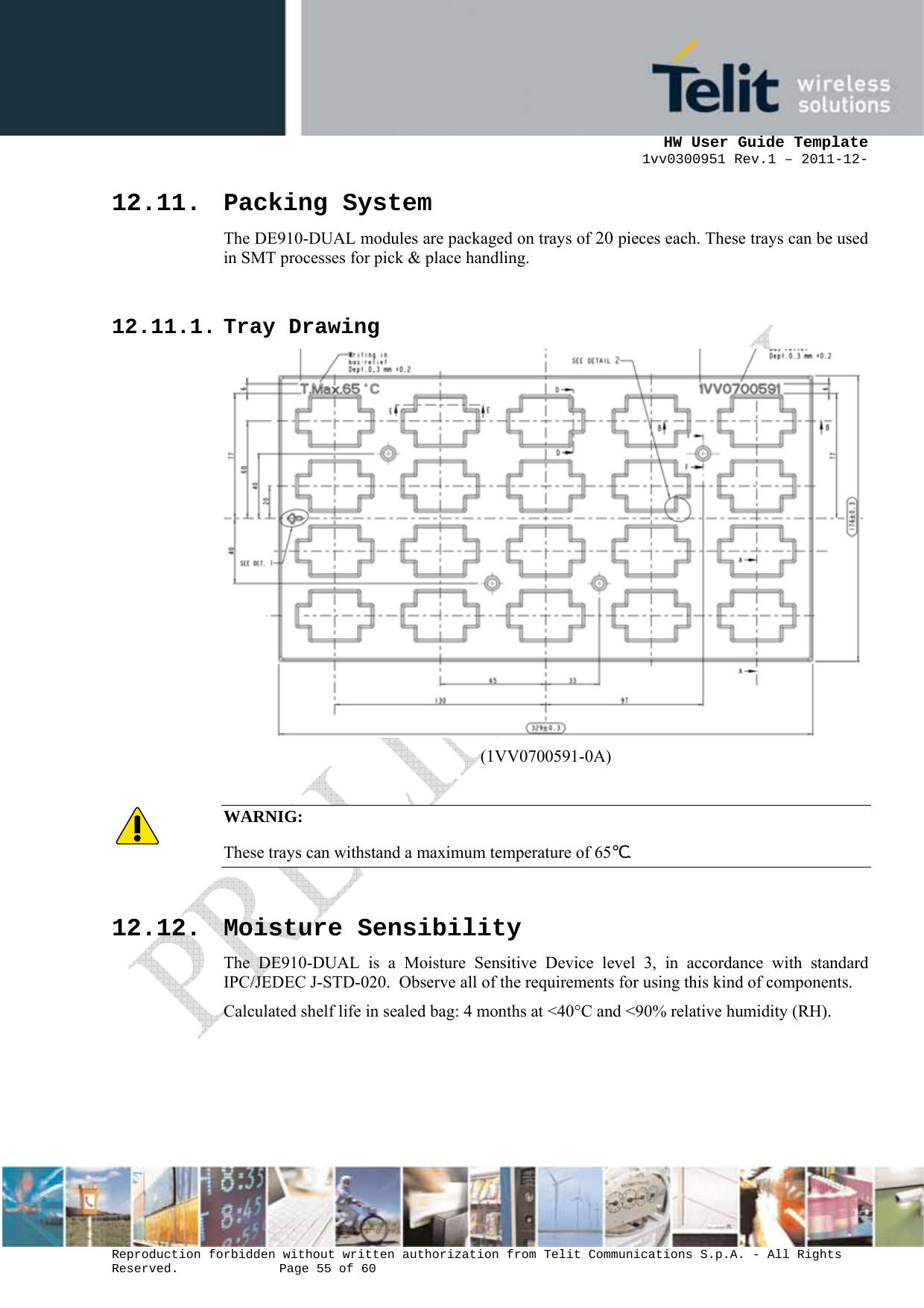      HW User Guide Template 1vv0300951 Rev.1 – 2011-12-  Reproduction forbidden without written authorization from Telit Communications S.p.A. - All Rights Reserved.    Page 55 of 60                                                     12.11. Packing System The DE910-DUAL modules are packaged on trays of 20 pieces each. These trays can be used in SMT processes for pick &amp; place handling.  12.11.1. Tray Drawing  (1VV0700591-0A)  WARNIG: These trays can withstand a maximum temperature of 65℃.   12.12. Moisture Sensibility The DE910-DUAL is a Moisture Sensitive Device level 3, in accordance with standard IPC/JEDEC J-STD-020.  Observe all of the requirements for using this kind of components. Calculated shelf life in sealed bag: 4 months at &lt;40°C and &lt;90% relative humidity (RH).  