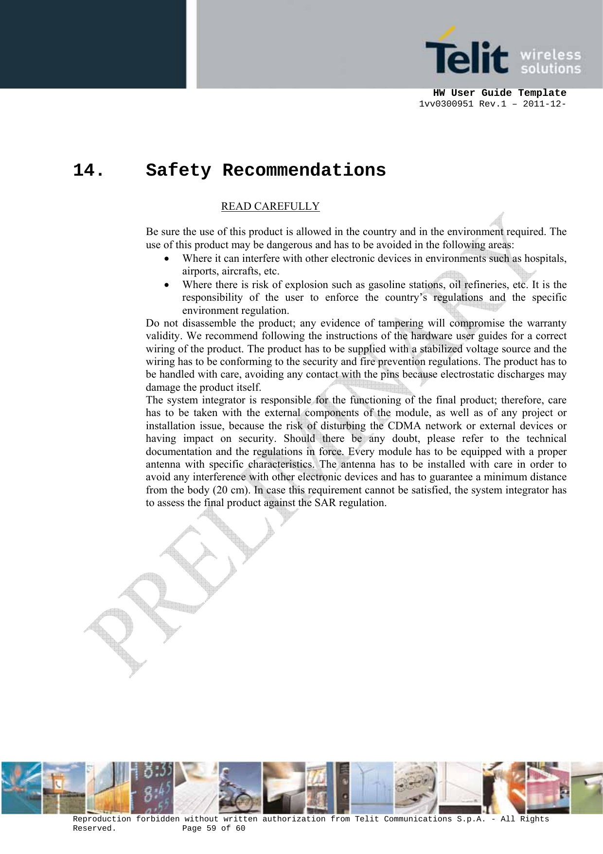      HW User Guide Template 1vv0300951 Rev.1 – 2011-12-  Reproduction forbidden without written authorization from Telit Communications S.p.A. - All Rights Reserved.    Page 59 of 60                                                     14. Safety Recommendations                            READ CAREFULLY  Be sure the use of this product is allowed in the country and in the environment required. The use of this product may be dangerous and has to be avoided in the following areas: • Where it can interfere with other electronic devices in environments such as hospitals, airports, aircrafts, etc. • Where there is risk of explosion such as gasoline stations, oil refineries, etc. It is the responsibility of the user to enforce the country’s regulations and the specific environment regulation. Do not disassemble the product; any evidence of tampering will compromise the warranty validity. We recommend following the instructions of the hardware user guides for a correct wiring of the product. The product has to be supplied with a stabilized voltage source and the wiring has to be conforming to the security and fire prevention regulations. The product has to be handled with care, avoiding any contact with the pins because electrostatic discharges may damage the product itself.  The system integrator is responsible for the functioning of the final product; therefore, care has to be taken with the external components of the module, as well as of any project or installation issue, because the risk of disturbing the CDMA network or external devices or having impact on security. Should there be any doubt, please refer to the technical documentation and the regulations in force. Every module has to be equipped with a proper antenna with specific characteristics. The antenna has to be installed with care in order to avoid any interference with other electronic devices and has to guarantee a minimum distance from the body (20 cm). In case this requirement cannot be satisfied, the system integrator has to assess the final product against the SAR regulation.   