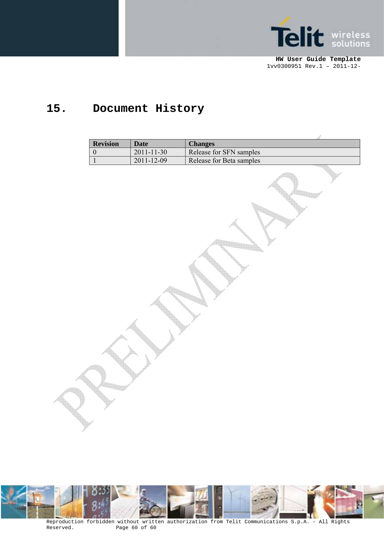      HW User Guide Template 1vv0300951 Rev.1 – 2011-12-  Reproduction forbidden without written authorization from Telit Communications S.p.A. - All Rights Reserved.    Page 60 of 60                                                     15. Document History  Revision  Date  Changes 0  2011-11-30  Release for SFN samples  1  2011-12-09  Release for Beta samples  