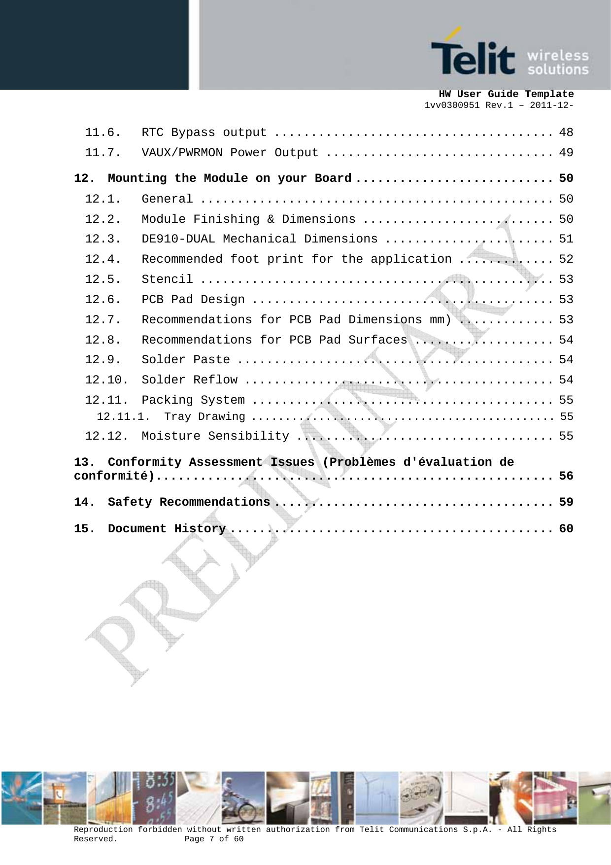      HW User Guide Template 1vv0300951 Rev.1 – 2011-12-  Reproduction forbidden without written authorization from Telit Communications S.p.A. - All Rights Reserved.    Page 7 of 60                                                     11.6. RTC Bypass output ...................................... 48 11.7. VAUX/PWRMON Power Output ............................... 49 12. Mounting the Module on your Board ........................... 50 12.1. General ................................................ 50 12.2. Module Finishing &amp; Dimensions .......................... 50 12.3. DE910-DUAL Mechanical Dimensions ....................... 51 12.4. Recommended foot print for the application ............. 52 12.5. Stencil ................................................ 53 12.6. PCB Pad Design ......................................... 53 12.7. Recommendations for PCB Pad Dimensions mm) ............. 53 12.8. Recommendations for PCB Pad Surfaces ................... 54 12.9. Solder Paste ........................................... 54 12.10. Solder Reflow .......................................... 54 12.11. Packing System ......................................... 55 12.11.1. Tray Drawing ............................................. 55 12.12. Moisture Sensibility ................................... 55 13. Conformity Assessment Issues (Problèmes d&apos;évaluation de conformité)...................................................... 56 14. Safety Recommendations ...................................... 59 15. Document History ............................................ 60 