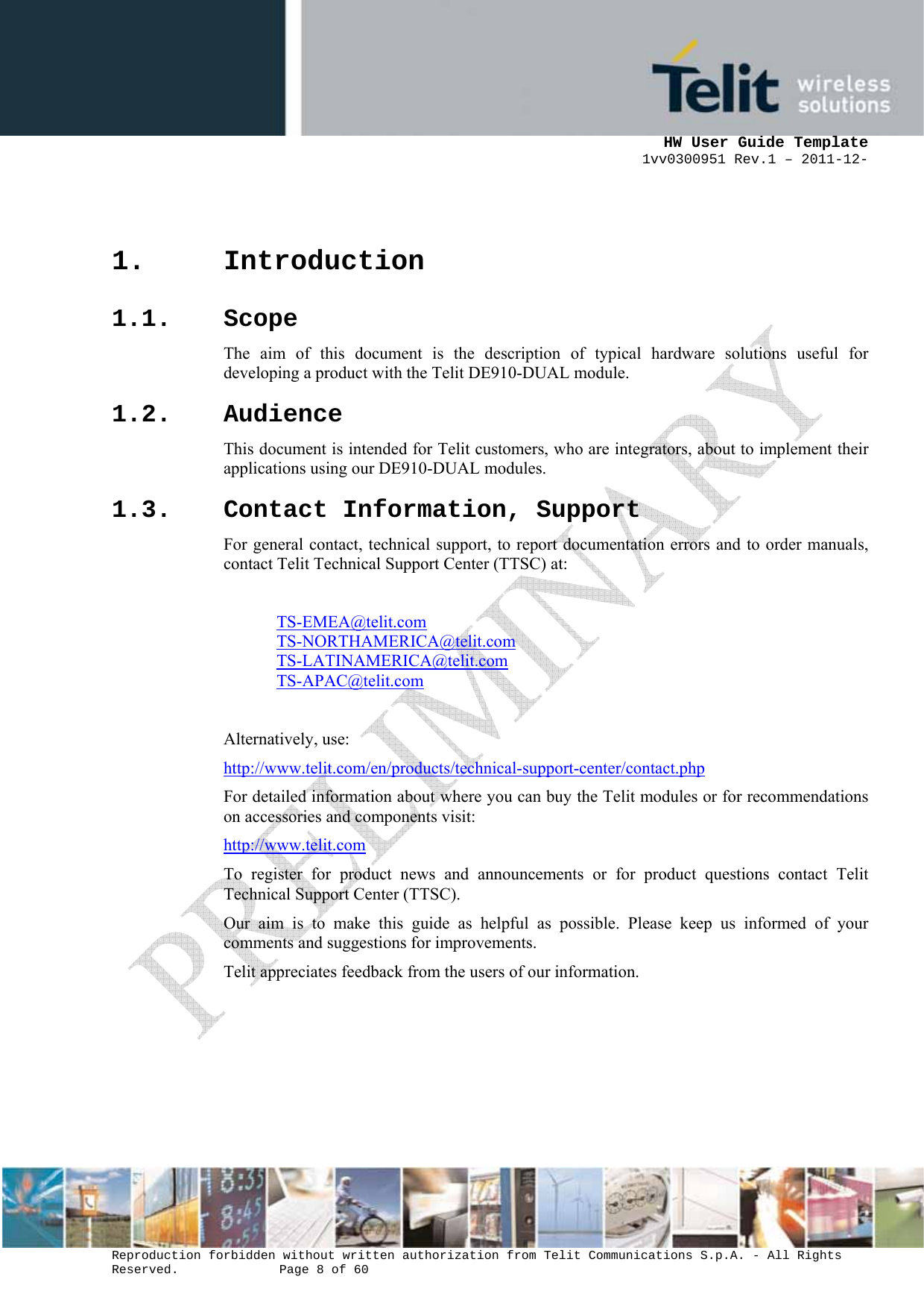      HW User Guide Template 1vv0300951 Rev.1 – 2011-12-  Reproduction forbidden without written authorization from Telit Communications S.p.A. - All Rights Reserved.    Page 8 of 60                                                     1. Introduction 1.1. Scope The aim of this document is the description of typical hardware solutions useful for developing a product with the Telit DE910-DUAL module.  1.2. Audience This document is intended for Telit customers, who are integrators, about to implement their applications using our DE910-DUAL modules. 1.3. Contact Information, Support For general contact, technical support, to report documentation errors and to order manuals, contact Telit Technical Support Center (TTSC) at:  TS-EMEA@telit.com TS-NORTHAMERICA@telit.com TS-LATINAMERICA@telit.com TS-APAC@telit.com  Alternatively, use:  http://www.telit.com/en/products/technical-support-center/contact.php For detailed information about where you can buy the Telit modules or for recommendations on accessories and components visit:  http://www.telit.com To register for product news and announcements or for product questions contact Telit Technical Support Center (TTSC). Our aim is to make this guide as helpful as possible. Please keep us informed of your comments and suggestions for improvements. Telit appreciates feedback from the users of our information.      