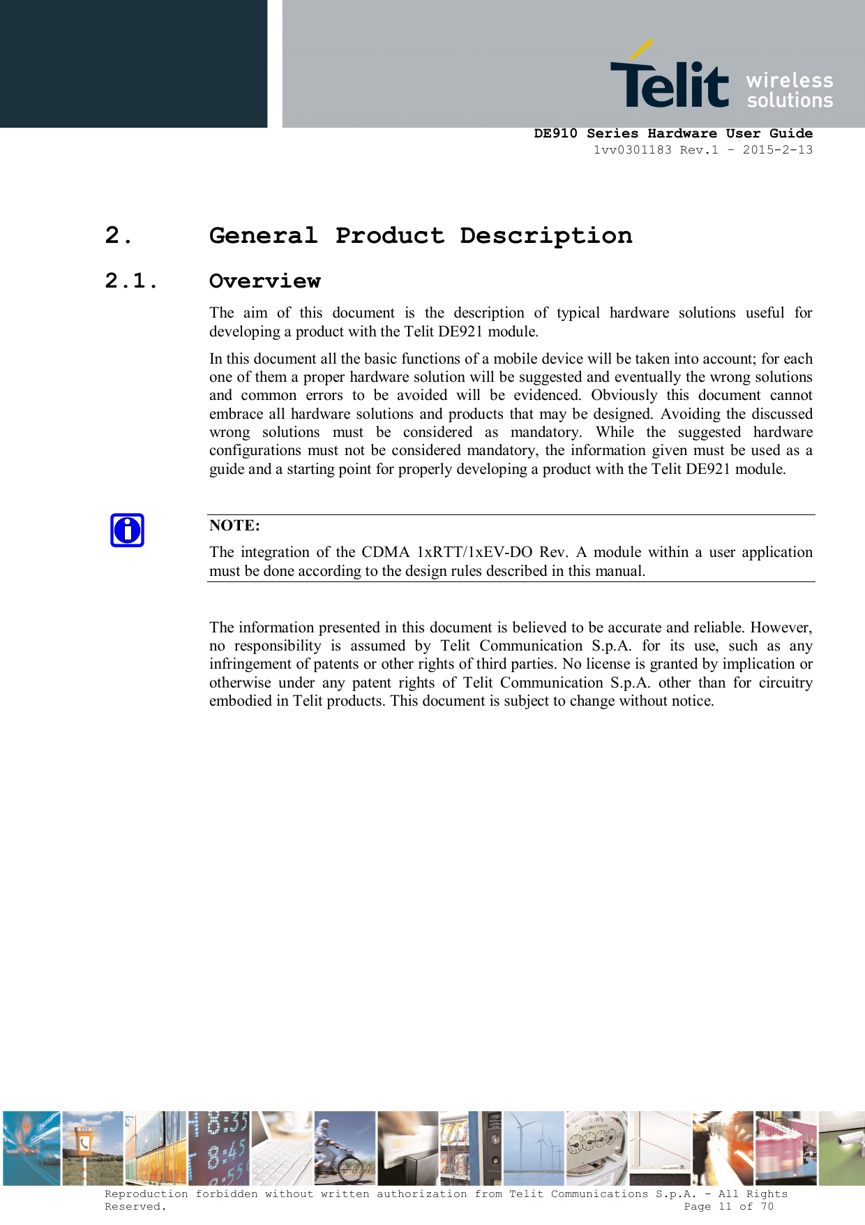      DE910 Series Hardware User Guide 1vv0301183 Rev.1 – 2015-2-13 Reproduction forbidden without written authorization from Telit Communications S.p.A. - All Rights Reserved.                                                                          Page 11 of 70 2. General Product Description 2.1. Overview The  aim  of  this  document  is  the  description  of  typical  hardware  solutions  useful  for developing a product with the Telit DE921 module. In this document all the basic functions of a mobile device will be taken into account; for each one of them a proper hardware solution will be suggested and eventually the wrong solutions and  common  errors  to  be  avoided  will  be  evidenced.  Obviously  this  document  cannot embrace all hardware solutions and  products  that  may be designed.  Avoiding the  discussed wrong  solutions  must  be  considered  as  mandatory.  While  the  suggested  hardware configurations  must  not  be  considered  mandatory,  the  information  given  must  be  used as  a guide and a starting point for properly developing a product with the Telit DE921 module.  NOTE: The  integration  of  the  CDMA  1xRTT/1xEV-DO  Rev.  A  module  within  a  user  application must be done according to the design rules described in this manual.  The information presented in this document is believed to be accurate and reliable. However, no  responsibility  is  assumed  by  Telit  Communication  S.p.A.  for  its  use,  such  as  any infringement of patents or other rights of third parties. No license is granted by implication or otherwise  under  any  patent  rights  of  Telit  Communication  S.p.A.  other  than  for  circuitry embodied in Telit products. This document is subject to change without notice.               