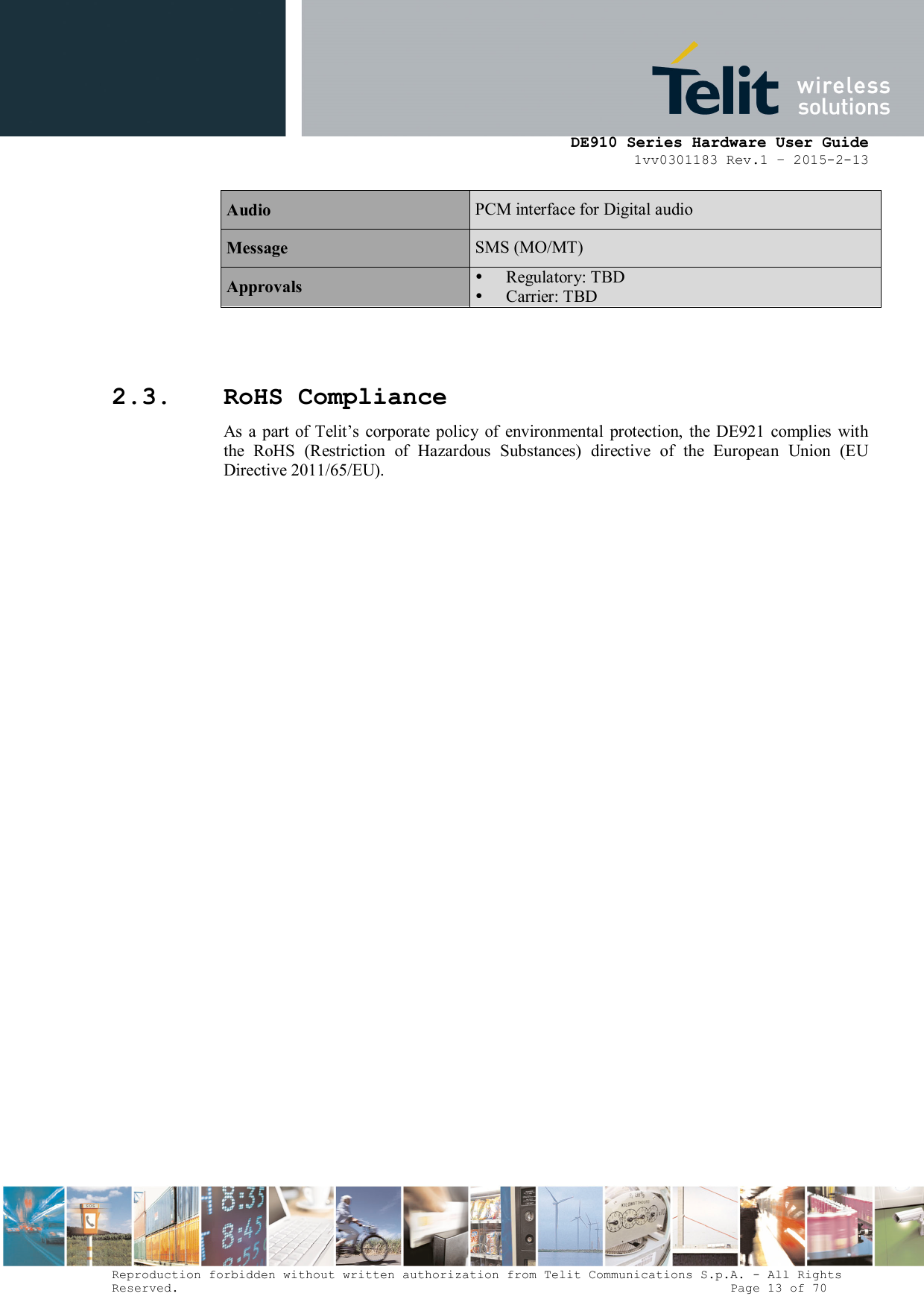      DE910 Series Hardware User Guide 1vv0301183 Rev.1 – 2015-2-13 Reproduction forbidden without written authorization from Telit Communications S.p.A. - All Rights Reserved.                                                                          Page 13 of 70 Audio  PCM interface for Digital audio Message  SMS (MO/MT) Approvals   Regulatory: TBD  Carrier: TBD    2.3. RoHS Compliance As  a part  of  Telit’s  corporate policy of  environmental  protection,  the DE921  complies with the  RoHS  (Restriction  of  Hazardous  Substances)  directive  of  the  European  Union  (EU Directive 2011/65/EU).  
