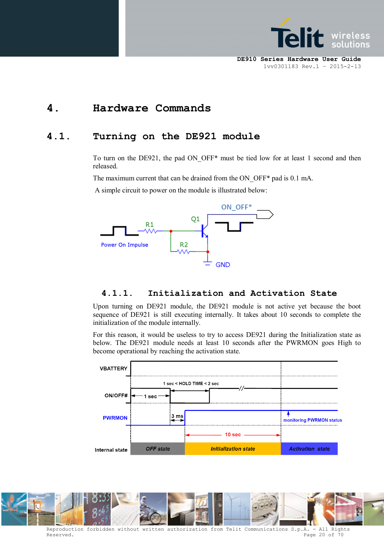      DE910 Series Hardware User Guide 1vv0301183 Rev.1 – 2015-2-13 Reproduction forbidden without written authorization from Telit Communications S.p.A. - All Rights Reserved.                                                                          Page 20 of 70 4. Hardware Commands 4.1. Turning on the DE921 module To  turn  on  the  DE921,  the  pad  ON_OFF*  must  be  tied  low  for  at  least  1  second  and  then released. The maximum current that can be drained from the ON_OFF* pad is 0.1 mA.  A simple circuit to power on the module is illustrated below:   4.1.1. Initialization and Activation State Upon  turning  on  DE921  module,  the  DE921  module  is  not  active  yet  because  the  boot sequence  of  DE921  is  still  executing  internally.  It  takes  about  10  seconds  to  complete  the initialization of the module internally. For this  reason,  it  would  be  useless  to  try  to access  DE921  during the Initialization  state as below.  The  DE921  module  needs  at  least  10  seconds  after  the  PWRMON  goes  High  to become operational by reaching the activation state.   