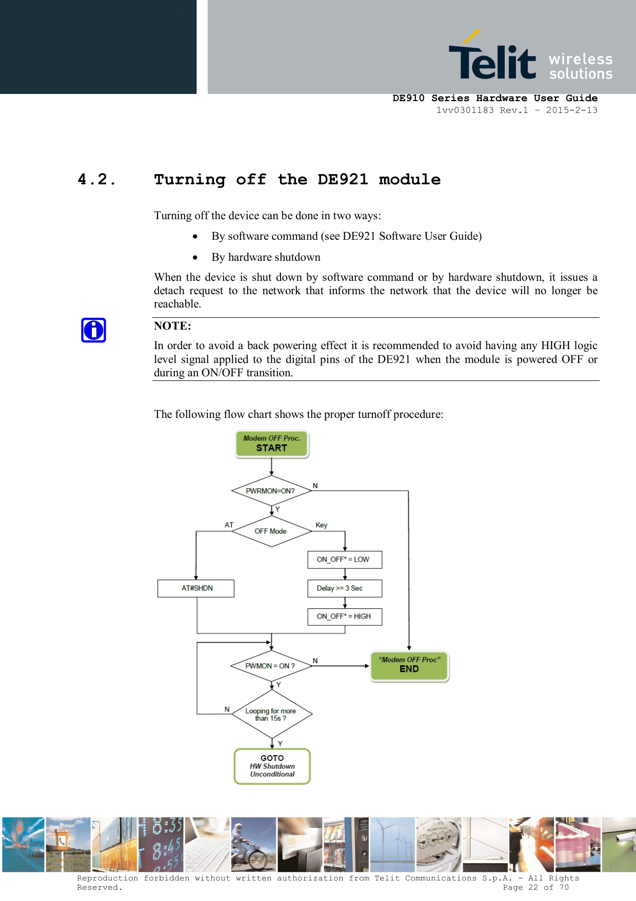      DE910 Series Hardware User Guide 1vv0301183 Rev.1 – 2015-2-13 Reproduction forbidden without written authorization from Telit Communications S.p.A. - All Rights Reserved.                                                                          Page 22 of 70  4.2. Turning off the DE921 module Turning off the device can be done in two ways:  By software command (see DE921 Software User Guide)  By hardware shutdown When  the  device is  shut down by software command  or by  hardware  shutdown,  it  issues  a detach  request  to  the  network  that  informs  the  network  that  the  device  will  no  longer  be reachable. NOTE: In order to avoid a back powering effect it is recommended to avoid having any HIGH logic level  signal  applied  to  the  digital  pins  of  the  DE921  when  the  module  is  powered  OFF  or during an ON/OFF transition.  The following flow chart shows the proper turnoff procedure:   