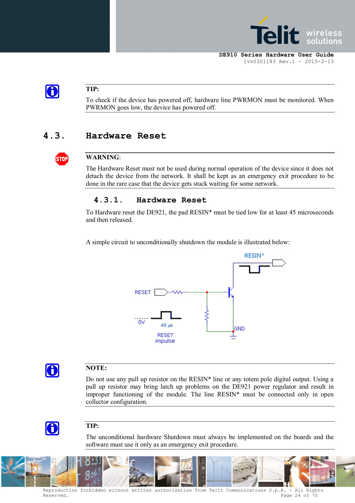      DE910 Series Hardware User Guide 1vv0301183 Rev.1 – 2015-2-13 Reproduction forbidden without written authorization from Telit Communications S.p.A. - All Rights Reserved.                                                                          Page 24 of 70  TIP: To check if the device has powered off, hardware line PWRMON must be monitored. When PWRMON goes low, the device has powered off.  4.3. Hardware Reset  WARNING: The Hardware Reset must not be used during normal operation of the device since it does not detach  the  device  from  the  network.  It  shall  be  kept  as  an  emergency  exit  procedure  to  be done in the rare case that the device gets stuck waiting for some network. 4.3.1. Hardware Reset To Hardware reset the DE921, the pad RESIN* must be tied low for at least 45 microseconds and then released.  A simple circuit to unconditionally shutdown the module is illustrated below:   NOTE: Do not use any pull up resistor on the RESIN* line or any totem pole digital output. Using a pull  up  resistor  may  bring  latch  up  problems  on  the  DE921  power  regulator  and  result  in improper  functioning  of  the  module.  The  line  RESIN*  must  be  connected  only  in  open collector configuration.  TIP: The  unconditional  hardware  Shutdown  must  always  be  implemented  on  the  boards  and  the software must use it only as an emergency exit procedure. 