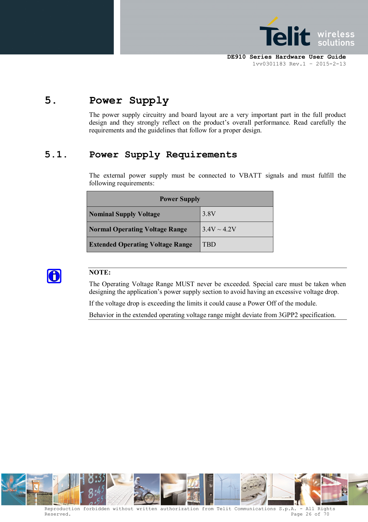      DE910 Series Hardware User Guide 1vv0301183 Rev.1 – 2015-2-13 Reproduction forbidden without written authorization from Telit Communications S.p.A. - All Rights Reserved.                                                                          Page 26 of 70 5. Power Supply The  power  supply  circuitry  and  board  layout  are  a  very  important  part  in  the  full  product design  and  they  strongly  reflect  on  the  product’s  overall  performance.  Read  carefully  the requirements and the guidelines that follow for a proper design. 5.1. Power Supply Requirements The  external  power  supply  must  be  connected  to  VBATT  signals  and  must  fulfill  the following requirements: Power Supply Nominal Supply Voltage  3.8V Normal Operating Voltage Range  3.4V ~ 4.2V Extended Operating Voltage Range  TBD  NOTE: The  Operating  Voltage  Range MUST  never  be  exceeded.  Special care  must be taken  when designing the application’s power supply section to avoid having an excessive voltage drop. If the voltage drop is exceeding the limits it could cause a Power Off of the module. Behavior in the extended operating voltage range might deviate from 3GPP2 specification.             