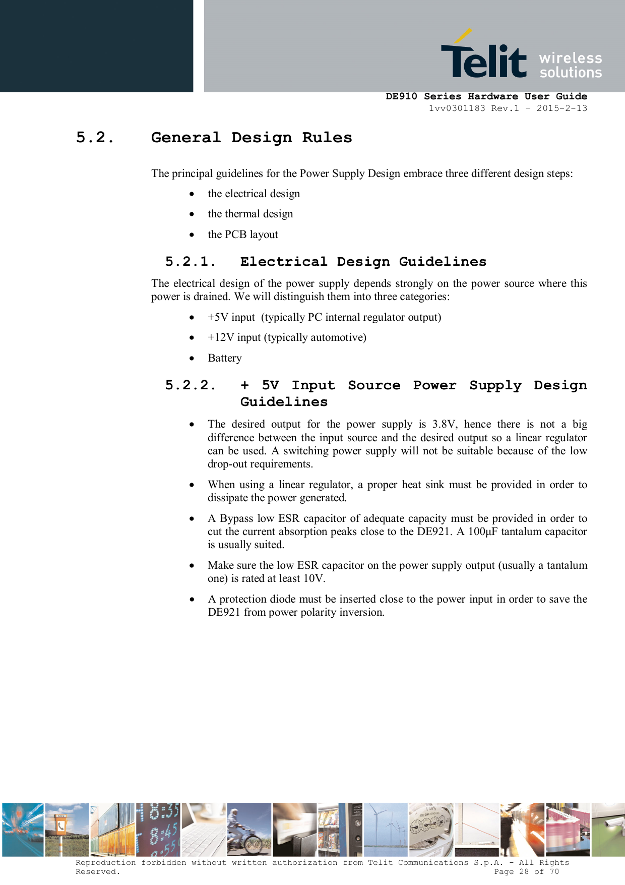      DE910 Series Hardware User Guide 1vv0301183 Rev.1 – 2015-2-13 Reproduction forbidden without written authorization from Telit Communications S.p.A. - All Rights Reserved.                                                                          Page 28 of 70 5.2. General Design Rules The principal guidelines for the Power Supply Design embrace three different design steps:  the electrical design  the thermal design  the PCB layout 5.2.1. Electrical Design Guidelines The  electrical  design  of the  power  supply  depends strongly  on  the  power  source  where this power is drained. We will distinguish them into three categories:  +5V input  (typically PC internal regulator output)  +12V input (typically automotive)  Battery 5.2.2. +  5V  Input  Source  Power  Supply  Design Guidelines  The  desired  output  for  the  power  supply  is  3.8V,  hence  there  is  not  a  big difference  between  the input  source  and  the  desired  output so  a linear  regulator can be used.  A  switching  power  supply  will not  be  suitable  because  of  the  low drop-out requirements.  When  using  a  linear  regulator,  a  proper  heat  sink  must  be  provided  in  order  to dissipate the power generated.  A  Bypass low ESR capacitor of adequate capacity  must be  provided in  order to cut the current absorption peaks close to the DE921. A 100μF tantalum capacitor is usually suited.  Make sure the low ESR capacitor on the power supply output (usually a tantalum one) is rated at least 10V.  A protection diode must be inserted close to the power input in order to save the DE921 from power polarity inversion.         
