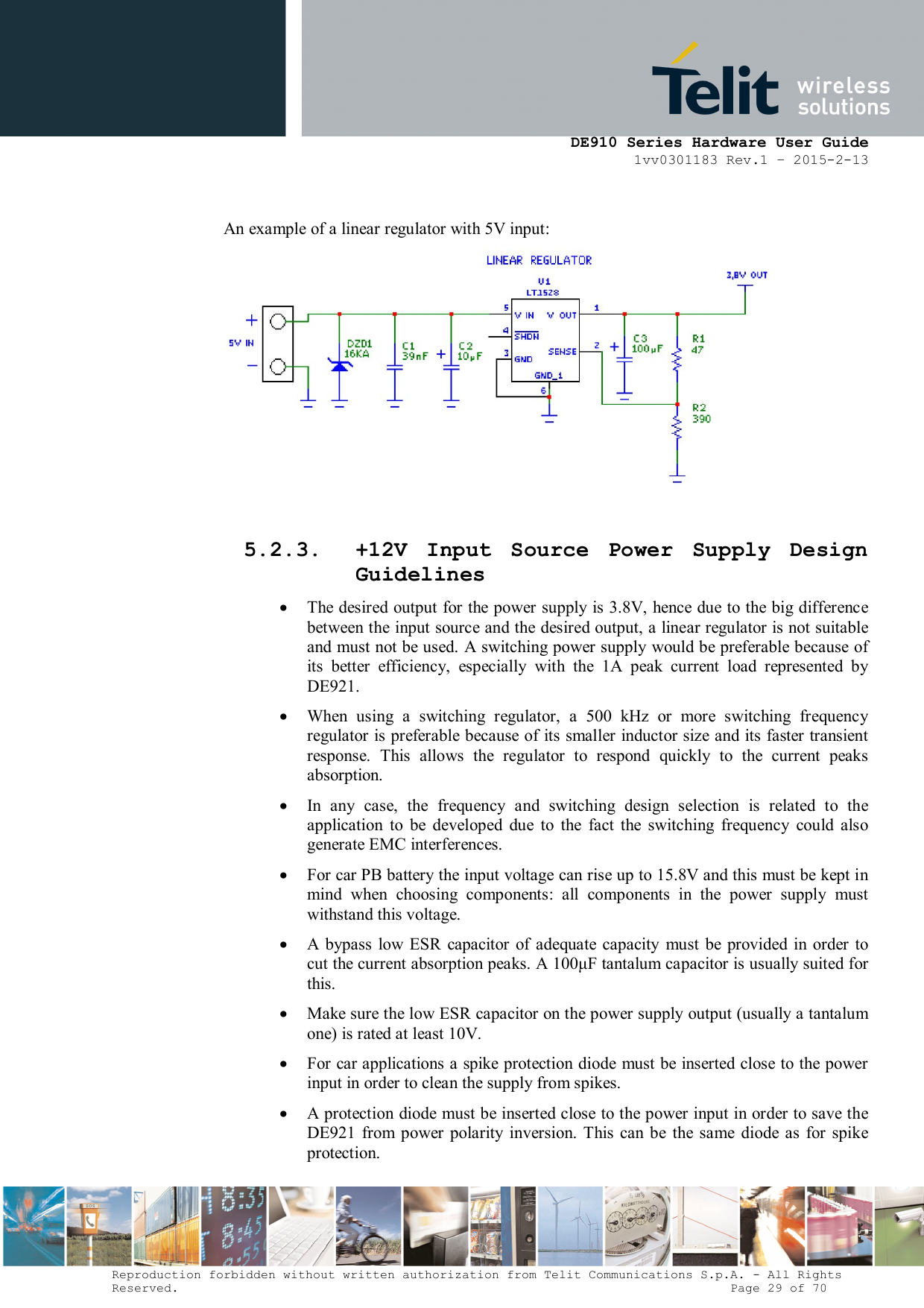      DE910 Series Hardware User Guide 1vv0301183 Rev.1 – 2015-2-13 Reproduction forbidden without written authorization from Telit Communications S.p.A. - All Rights Reserved.                                                                          Page 29 of 70  An example of a linear regulator with 5V input:   5.2.3. +12V  Input  Source  Power  Supply  Design Guidelines  The desired output for the power supply is 3.8V, hence due to the big difference between the input source and the desired output, a linear regulator is not suitable and must not be used. A switching power supply would be preferable because of its  better  efficiency,  especially  with  the  1A  peak  current  load  represented  by DE921.  When  using  a  switching  regulator,  a  500  kHz  or  more  switching  frequency regulator is preferable because of its smaller inductor size and its faster transient response.  This  allows  the  regulator  to  respond  quickly  to  the  current  peaks absorption.   In  any  case,  the  frequency  and  switching  design  selection  is  related  to  the application  to  be  developed  due  to  the  fact  the  switching  frequency  could  also generate EMC interferences.  For car PB battery the input voltage can rise up to 15.8V and this must be kept in mind  when  choosing  components:  all  components  in  the  power  supply  must withstand this voltage.  A  bypass  low  ESR  capacitor  of adequate capacity  must  be  provided  in  order  to cut the current absorption peaks. A 100μF tantalum capacitor is usually suited for this.  Make sure the low ESR capacitor on the power supply output (usually a tantalum one) is rated at least 10V.  For car applications a spike protection diode  must be inserted close to the power input in order to clean the supply from spikes.   A protection diode must be inserted close to the power input in order to save the DE921 from  power  polarity inversion.  This  can  be the same  diode as  for  spike protection. 
