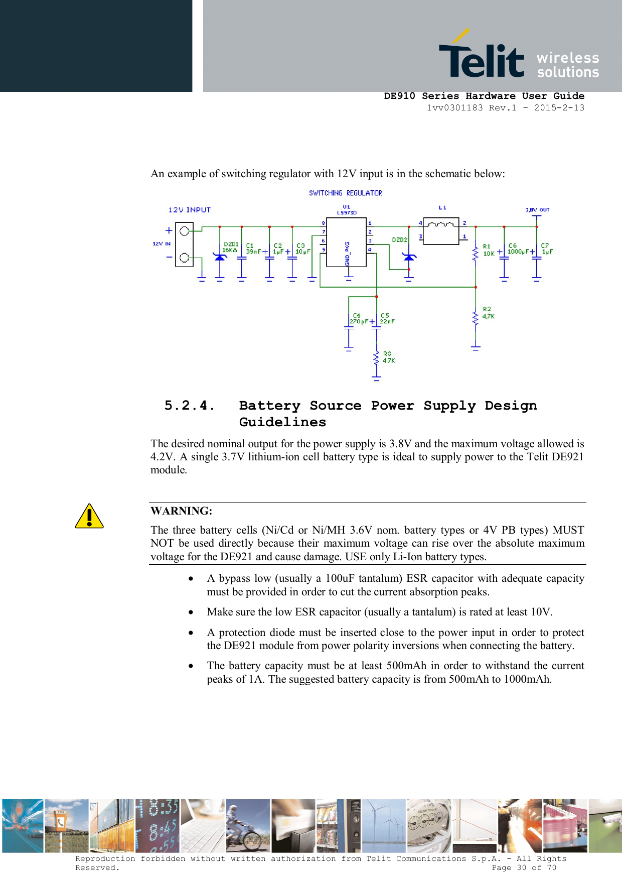      DE910 Series Hardware User Guide 1vv0301183 Rev.1 – 2015-2-13 Reproduction forbidden without written authorization from Telit Communications S.p.A. - All Rights Reserved.                                                                          Page 30 of 70   An example of switching regulator with 12V input is in the schematic below:  5.2.4. Battery Source Power Supply Design Guidelines The desired nominal output for the power supply is 3.8V and the maximum voltage allowed is 4.2V. A single 3.7V lithium-ion cell battery type is ideal to supply power to the Telit DE921 module.  WARNING: The  three  battery  cells  (Ni/Cd  or  Ni/MH  3.6V  nom.  battery  types  or  4V  PB  types)  MUST NOT  be used  directly because their  maximum  voltage  can rise  over  the absolute  maximum voltage for the DE921 and cause damage. USE only Li-Ion battery types.  A  bypass  low (usually a 100uF tantalum) ESR capacitor with adequate capacity must be provided in order to cut the current absorption peaks.   Make sure the low ESR capacitor (usually a tantalum) is rated at least 10V.   A  protection  diode  must be inserted  close to the power input in  order to  protect the DE921 module from power polarity inversions when connecting the battery.  The  battery capacity  must  be  at  least  500mAh in order to  withstand the current peaks of 1A. The suggested battery capacity is from 500mAh to 1000mAh.     