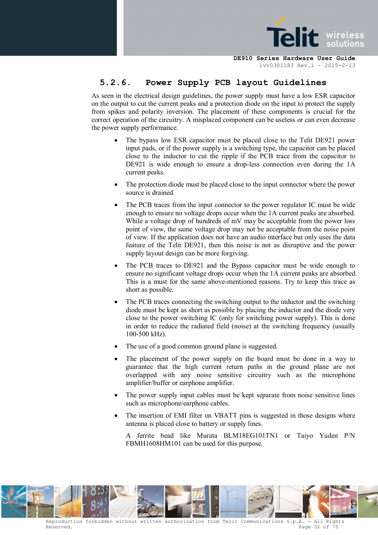      DE910 Series Hardware User Guide 1vv0301183 Rev.1 – 2015-2-13 Reproduction forbidden without written authorization from Telit Communications S.p.A. - All Rights Reserved.                                                                          Page 32 of 70 5.2.6. Power Supply PCB layout Guidelines As seen in the electrical design guidelines, the power supply must have a low ESR capacitor on the output to cut the current peaks and a protection diode on the input to protect the supply from  spikes  and  polarity  inversion.  The  placement  of  these  components  is  crucial  for  the correct operation of the circuitry. A misplaced component can be useless or can even decrease the power supply performance.  The  bypass  low  ESR  capacitor  must  be  placed  close  to  the  Telit  DE921  power input pads, or if the power supply is a switching type, the capacitor can be placed close  to  the  inductor  to  cut  the  ripple  if  the  PCB  trace  from  the  capacitor  to DE921  is  wide  enough  to  ensure  a  drop-less  connection  even  during  the  1A current peaks.  The protection diode must be placed close to the input connector where the power source is drained.  The PCB traces from the input connector to the power regulator IC must be wide enough to ensure no voltage drops occur when the 1A current peaks are absorbed. While a voltage drop of hundreds of mV may be acceptable from the power loss point of view, the same voltage drop may not be acceptable from the noise point of view. If the application does not have an audio interface but only uses the data feature  of  the  Telit  DE921,  then  this  noise  is  not  as  disruptive  and  the  power supply layout design can be more forgiving.  The  PCB  traces  to  DE921  and  the  Bypass  capacitor  must  be  wide  enough  to ensure no significant voltage drops occur when the 1A current peaks are absorbed. This is  a  must  for  the same  above-mentioned reasons. Try to keep this  trace as short as possible.  The PCB traces connecting the switching output to the inductor and the switching diode must be kept as short as possible by placing the inductor and the diode very close to the power switching IC (only for switching power supply). This is done in order  to reduce the  radiated field (noise)  at  the  switching frequency  (usually 100-500 kHz).  The use of a good common ground plane is suggested.  The  placement  of  the  power  supply  on  the  board  must  be  done  in  a  way  to guarantee  that  the  high  current  return  paths  in  the  ground  plane  are  not overlapped  with  any  noise  sensitive  circuitry  such  as  the  microphone amplifier/buffer or earphone amplifier.  The  power supply input  cables  must  be  kept  separate  from noise sensitive lines such as microphone/earphone cables.   The insertion of EMI filter on VBATT pins is suggested in  those  designs where antenna is placed close to battery or supply lines.                                                A  ferrite  bead  like  Murata  BLM18EG101TN1  or  Taiyo  Yuden  P/N FBMH1608HM101 can be used for this purpose.    