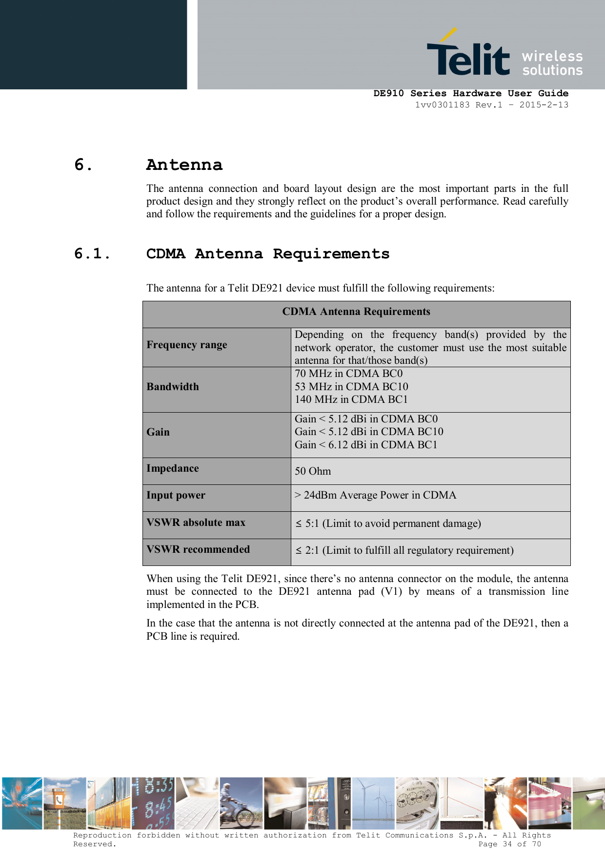      DE910 Series Hardware User Guide 1vv0301183 Rev.1 – 2015-2-13 Reproduction forbidden without written authorization from Telit Communications S.p.A. - All Rights Reserved.                                                                          Page 34 of 70 6. Antenna  The  antenna  connection  and  board  layout  design  are  the  most  important  parts  in  the  full product design and they strongly reflect on the product’s overall performance. Read carefully and follow the requirements and the guidelines for a proper design. 6.1. CDMA Antenna Requirements The antenna for a Telit DE921 device must fulfill the following requirements: CDMA Antenna Requirements Frequency range Depending on the frequency  band(s)  provided  by  the network  operator,  the  customer  must  use  the  most  suitable antenna for that/those band(s) Bandwidth 70 MHz in CDMA BC0 53 MHz in CDMA BC10 140 MHz in CDMA BC1 Gain Gain &lt; 5.12 dBi in CDMA BC0 Gain &lt; 5.12 dBi in CDMA BC10 Gain &lt; 6.12 dBi in CDMA BC1 Impedance  50 Ohm Input power  &gt; 24dBm Average Power in CDMA VSWR absolute max  ≤ 5:1 (Limit to avoid permanent damage) VSWR recommended  ≤ 2:1 (Limit to fulfill all regulatory requirement) When using the Telit DE921, since there’s no antenna connector on the module, the antenna must  be  connected  to  the  DE921  antenna  pad  (V1)  by  means  of  a  transmission  line implemented in the PCB. In the case that the antenna is not directly connected at the antenna pad of the DE921, then a PCB line is required.          