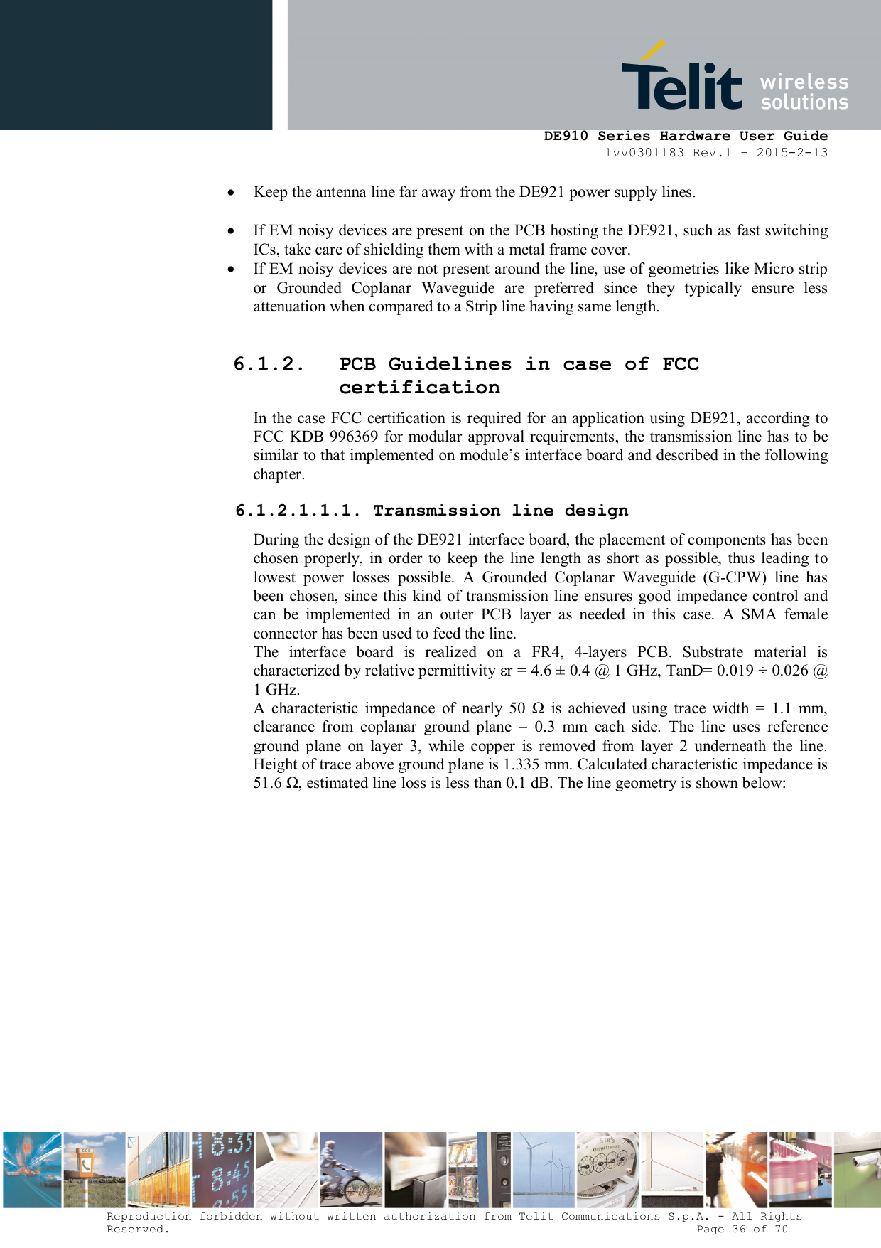      DE910 Series Hardware User Guide 1vv0301183 Rev.1 – 2015-2-13 Reproduction forbidden without written authorization from Telit Communications S.p.A. - All Rights Reserved.                                                                          Page 36 of 70  Keep the antenna line far away from the DE921 power supply lines.   If EM noisy devices are present on the PCB hosting the DE921, such as fast switching ICs, take care of shielding them with a metal frame cover.  If EM noisy devices are not present around the line, use of geometries like Micro strip or  Grounded  Coplanar  Waveguide  are  preferred  since  they  typically  ensure  less attenuation when compared to a Strip line having same length.  6.1.2. PCB Guidelines in case of FCC certification In  the  case FCC certification is required  for an application  using DE921, according  to FCC KDB 996369 for modular approval requirements, the transmission line  has to be similar to that implemented on module’s interface board and described in the following chapter. 6.1.2.1.1.1. Transmission line design During the design of the DE921 interface board, the placement of components has been chosen properly, in  order  to  keep the  line  length as  short  as  possible,  thus  leading  to lowest  power  losses  possible.  A  Grounded  Coplanar  Waveguide  (G-CPW)  line  has been  chosen, since this kind of transmission line  ensures good  impedance control and can  be  implemented  in  an  outer  PCB  layer  as  needed  in  this  case.  A  SMA  female connector has been used to feed the line.  The  interface  board  is  realized  on  a  FR4,  4-layers  PCB.  Substrate  material  is characterized by relative permittivity εr = 4.6 ± 0.4 @ 1 GHz, TanD= 0.019 ÷ 0.026 @ 1 GHz.  A  characteristic  impedance  of  nearly  50  Ω  is  achieved  using  trace  width  =  1.1  mm, clearance  from  coplanar  ground  plane  =  0.3  mm  each  side.  The  line  uses  reference ground  plane  on  layer  3,  while  copper  is  removed  from  layer  2  underneath  the  line. Height of trace above ground plane is 1.335 mm. Calculated characteristic impedance is 51.6 Ω, estimated line loss is less than 0.1 dB. The line geometry is shown below: 