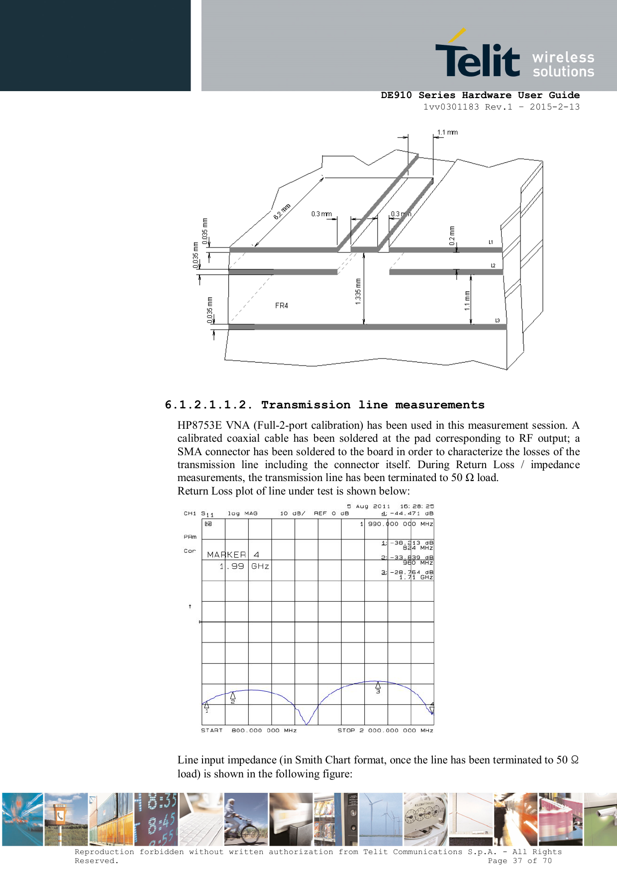      DE910 Series Hardware User Guide 1vv0301183 Rev.1 – 2015-2-13 Reproduction forbidden without written authorization from Telit Communications S.p.A. - All Rights Reserved.                                                                          Page 37 of 70   6.1.2.1.1.2. Transmission line measurements HP8753E VNA (Full-2-port calibration) has been used in this measurement session. A calibrated  coaxial  cable  has  been  soldered  at  the  pad  corresponding  to  RF  output;  a SMA connector has been soldered to the board in order to characterize the losses of the transmission  line  including  the  connector  itself.  During  Return  Loss  /  impedance measurements, the transmission line has been terminated to 50 Ω load.  Return Loss plot of line under test is shown below:   Line input impedance (in Smith Chart format, once the line has been terminated to 50 Ω load) is shown in the following figure: 