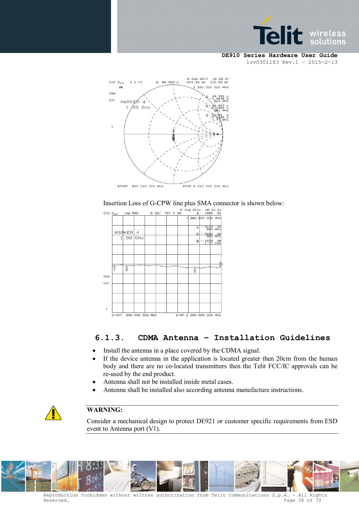      DE910 Series Hardware User Guide 1vv0301183 Rev.1 – 2015-2-13 Reproduction forbidden without written authorization from Telit Communications S.p.A. - All Rights Reserved.                                                                          Page 38 of 70   Insertion Loss of G-CPW line plus SMA connector is shown below:   6.1.3. CDMA Antenna – Installation Guidelines   Install the antenna in a place covered by the CDMA signal.   If the  device  antenna  in the application is  located greater  then  20cm  from  the  human body and  there are  no  co-located transmitters  then  the Telit FCC/IC approvals  can be re-used by the end product.  Antenna shall not be installed inside metal cases.  Antenna shall be installed also according antenna manufacture instructions.  WARNING: Consider a mechanical design to protect DE921 or customer specific requirements from ESD event to Antenna port (V1).  