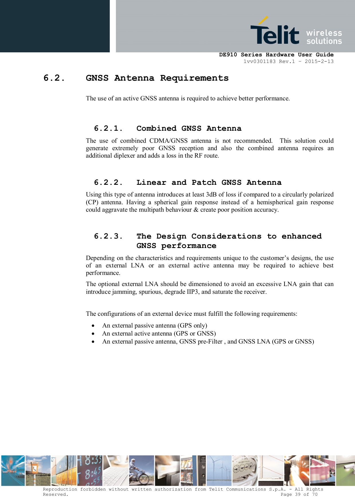      DE910 Series Hardware User Guide 1vv0301183 Rev.1 – 2015-2-13 Reproduction forbidden without written authorization from Telit Communications S.p.A. - All Rights Reserved.                                                                          Page 39 of 70 6.2. GNSS Antenna Requirements The use of an active GNSS antenna is required to achieve better performance.  6.2.1. Combined GNSS Antenna The  use  of  combined  CDMA/GNSS  antenna  is  not  recommended.    This  solution  could generate  extremely  poor  GNSS  reception  and  also  the  combined  antenna  requires  an additional diplexer and adds a loss in the RF route.  6.2.2. Linear and Patch GNSS Antenna Using this type of antenna introduces at least 3dB of loss if compared to a circularly polarized (CP)  antenna.  Having  a  spherical  gain  response  instead  of  a  hemispherical  gain  response could aggravate the multipath behaviour &amp; create poor position accuracy.  6.2.3. The Design Considerations to enhanced GNSS performance Depending on the characteristics and requirements unique to the customer’s designs, the use of  an  external  LNA  or  an  external  active  antenna  may  be  required  to  achieve  best performance. The optional external LNA should be  dimensioned to avoid an  excessive LNA gain that can introduce jamming, spurious, degrade IIP3, and saturate the receiver.   The configurations of an external device must fulfill the following requirements:  An external passive antenna (GPS only)  An external active antenna (GPS or GNSS)  An external passive antenna, GNSS pre-Filter , and GNSS LNA (GPS or GNSS)              