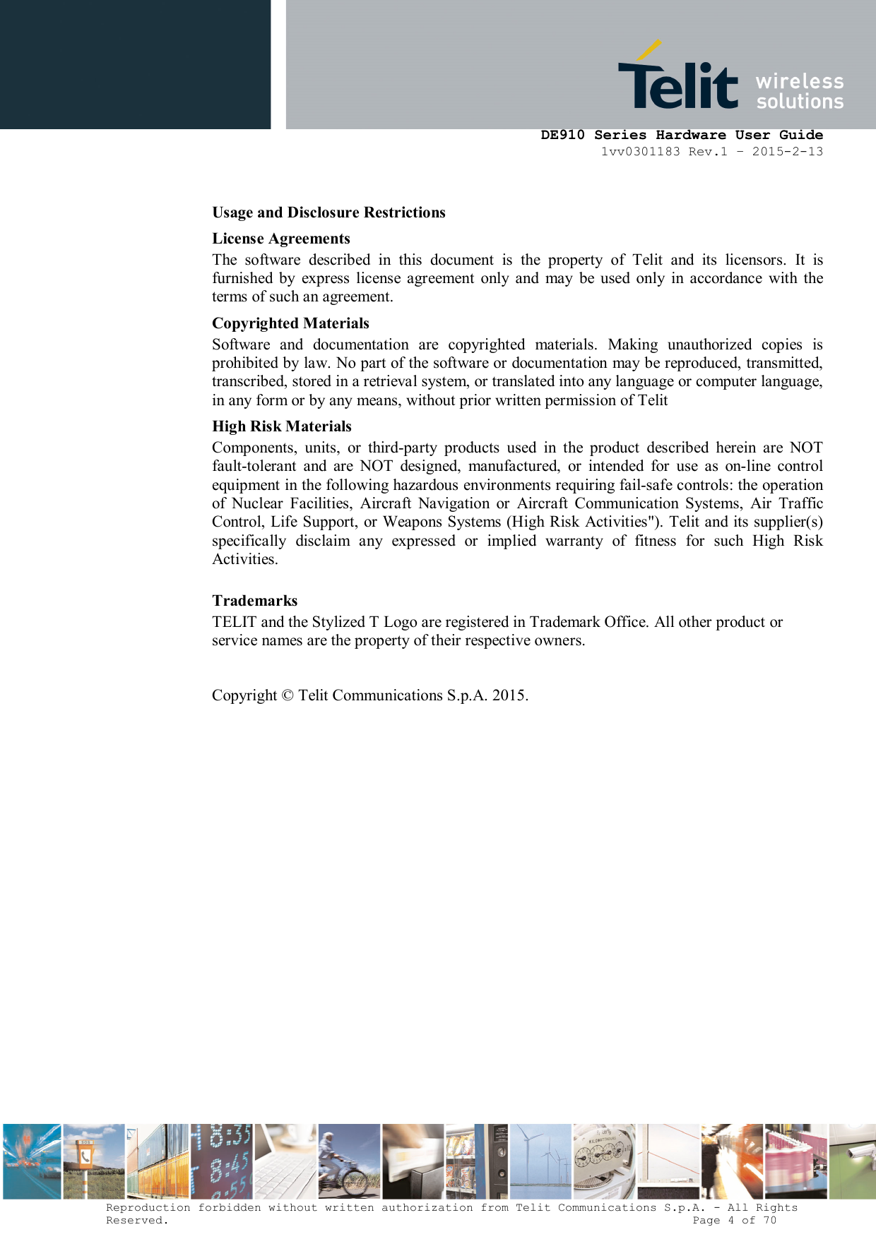      DE910 Series Hardware User Guide 1vv0301183 Rev.1 – 2015-2-13 Reproduction forbidden without written authorization from Telit Communications S.p.A. - All Rights Reserved.                                                                          Page 4 of 70 Usage and Disclosure Restrictions License Agreements The  software  described  in  this  document  is  the  property  of  Telit  and  its  licensors.  It  is furnished  by  express  license  agreement  only  and  may  be  used  only  in  accordance  with  the terms of such an agreement. Copyrighted Materials Software  and  documentation  are  copyrighted  materials.  Making  unauthorized  copies  is prohibited by law. No part of the software or documentation may be reproduced, transmitted, transcribed, stored in a retrieval system, or translated into any language or computer language, in any form or by any means, without prior written permission of Telit High Risk Materials Components,  units,  or  third-party  products  used  in  the  product  described  herein  are  NOT fault-tolerant  and  are  NOT  designed,  manufactured,  or  intended  for  use  as  on-line  control equipment in the following hazardous environments requiring fail-safe controls: the operation of  Nuclear  Facilities,  Aircraft  Navigation  or  Aircraft  Communication  Systems,  Air  Traffic Control, Life Support, or Weapons Systems (High Risk  Activities&quot;). Telit and its supplier(s) specifically  disclaim  any  expressed  or  implied  warranty  of  fitness  for  such  High  Risk Activities. Trademarks TELIT and the Stylized T Logo are registered in Trademark Office. All other product or service names are the property of their respective owners.   Copyright © Telit Communications S.p.A. 2015.  